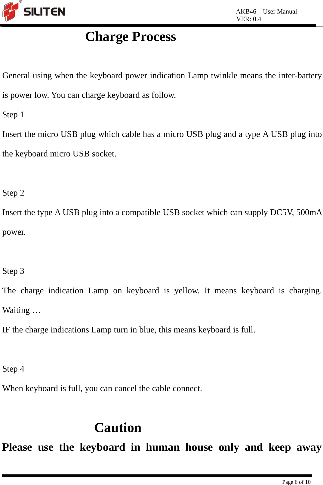 AKB46  User Manual VER: 0.4  Page 6 of 10          Charge Process  General using when the keyboard power indication Lamp twinkle means the inter-battery is power low. You can charge keyboard as follow. Step 1   Insert the micro USB plug which cable has a micro USB plug and a type A USB plug into the keyboard micro USB socket.  Step 2 Insert the type A USB plug into a compatible USB socket which can supply DC5V, 500mA power.  Step 3 The charge indication Lamp on keyboard is yellow. It means keyboard is charging. Waiting …   IF the charge indications Lamp turn in blue, this means keyboard is full.    Step 4 When keyboard is full, you can cancel the cable connect.  Caution Please use the keyboard in human house only and keep away 