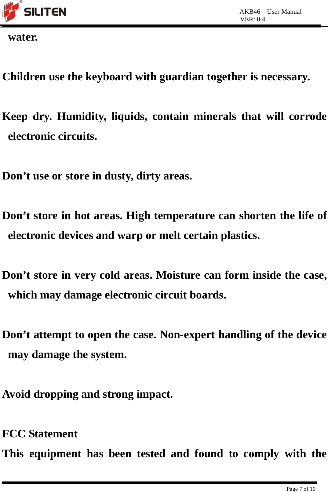 AKB46  User Manual VER: 0.4  Page 7 of 10 water.  Children use the keyboard with guardian together is necessary.  Keep dry. Humidity, liquids, contain minerals that will corrode electronic circuits.  Don’t use or store in dusty, dirty areas.  Don’t store in hot areas. High temperature can shorten the life of electronic devices and warp or melt certain plastics.  Don’t store in very cold areas. Moisture can form inside the case, which may damage electronic circuit boards.  Don’t attempt to open the case. Non-expert handling of the device may damage the system.    Avoid dropping and strong impact.  FCC Statement   This equipment has been tested and found to comply with the 