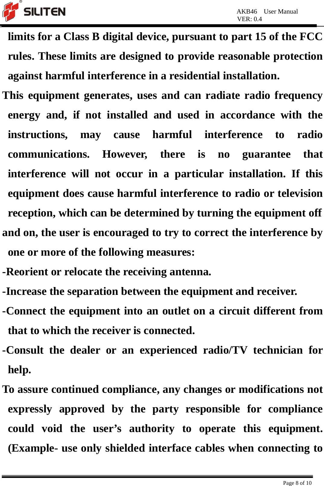 AKB46  User Manual VER: 0.4  Page 8 of 10 limits for a Class B digital device, pursuant to part 15 of the FCC rules. These limits are designed to provide reasonable protection against harmful interference in a residential installation.   This equipment generates, uses and can radiate radio frequency energy and, if not installed and used in accordance with the instructions, may cause harmful interference to radio communications. However, there is no guarantee that interference will not occur in a particular installation. If this equipment does cause harmful interference to radio or television reception, which can be determined by turning the equipment off   and on, the user is encouraged to try to correct the interference by one or more of the following measures:   -Reorient or relocate the receiving antenna.   -Increase the separation between the equipment and receiver.   -Connect the equipment into an outlet on a circuit different from that to which the receiver is connected.   -Consult the dealer or an experienced radio/TV technician for help.  To assure continued compliance, any changes or modifications not expressly approved by the party responsible for compliance could void the user’s authority to operate this equipment. (Example- use only shielded interface cables when connecting to 