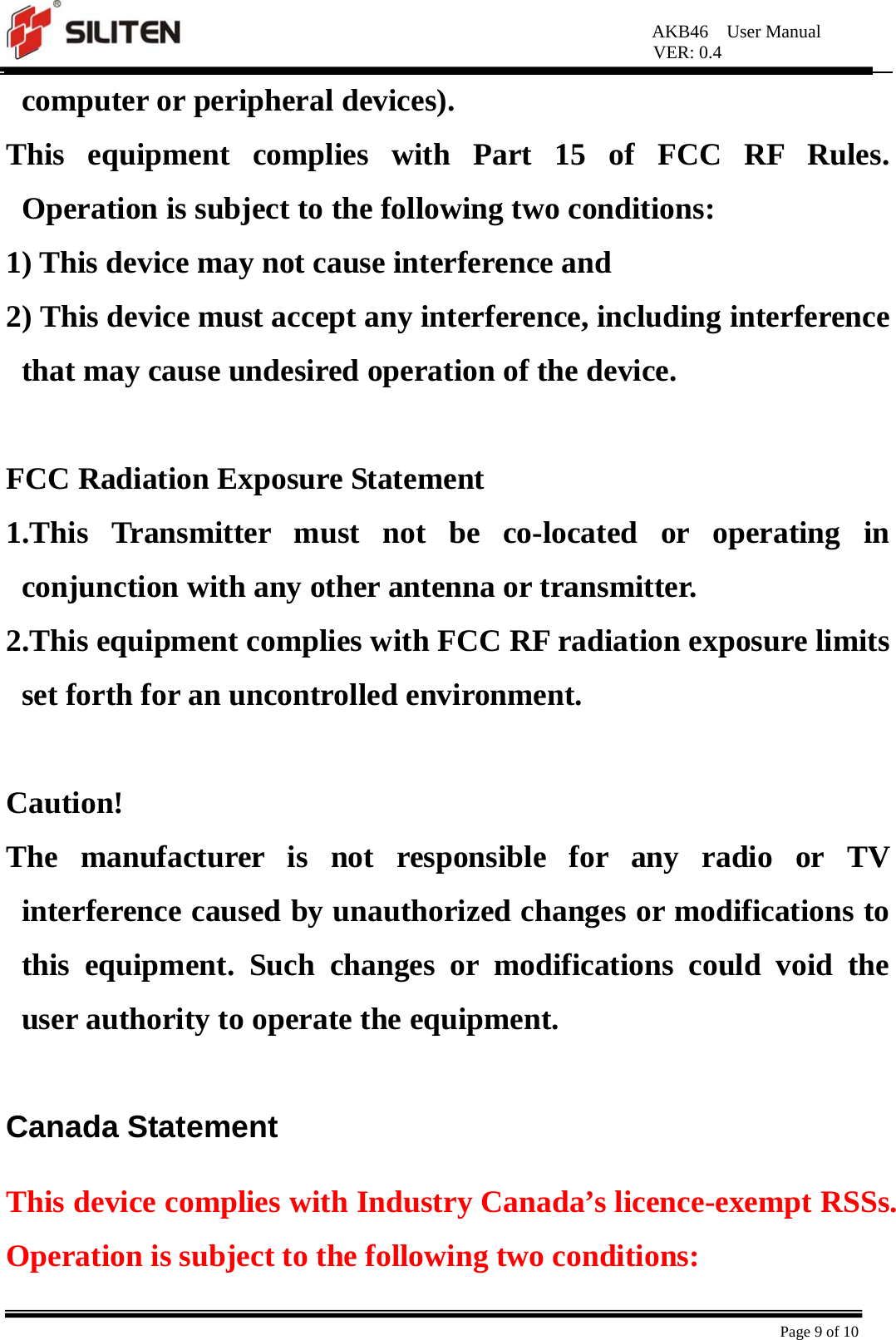 AKB46  User Manual VER: 0.4  Page 9 of 10 computer or peripheral devices).   This equipment complies with Part 15 of FCC RF Rules. Operation is subject to the following two conditions:   1) This device may not cause interference and   2) This device must accept any interference, including interference that may cause undesired operation of the device.    FCC Radiation Exposure Statement   1.This Transmitter must not be co-located or operating in conjunction with any other antenna or transmitter.   2.This equipment complies with FCC RF radiation exposure limits set forth for an uncontrolled environment.    Caution!  The manufacturer is not responsible for any radio or TV interference caused by unauthorized changes or modifications to this equipment. Such changes or modifications could void the user authority to operate the equipment.  Canada Statement   This device complies with Industry Canada’s licence-exempt RSSs. Operation is subject to the following two conditions: 