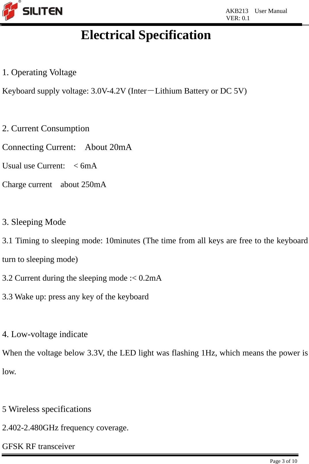 AKB213  User Manual VER: 0.1  Page 3 of 10 Electrical Specification  1. Operating Voltage Keyboard supply voltage: 3.0V-4.2V (Inter－Lithium Battery or DC 5V)  2. Current Consumption Connecting Current:  About 20mA Usual use Current:    &lt; 6mA Charge current  about 250mA   3. Sleeping Mode 3.1 Timing to sleeping mode: 10minutes (The time from all keys are free to the keyboard turn to sleeping mode) 3.2 Current during the sleeping mode :&lt; 0.2mA   3.3 Wake up: press any key of the keyboard  4. Low-voltage indicate When the voltage below 3.3V, the LED light was flashing 1Hz, which means the power is low.   5 Wireless specifications 2.402-2.480GHz frequency coverage. GFSK RF transceiver 