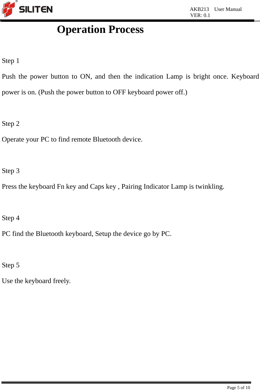 AKB213  User Manual VER: 0.1  Page 5 of 10 Operation Process                 Step 1 Push the power button to ON, and then the indication Lamp is bright once. Keyboard power is on. (Push the power button to OFF keyboard power off.)  Step 2 Operate your PC to find remote Bluetooth device.  Step 3 Press the keyboard Fn key and Caps key , Pairing Indicator Lamp is twinkling.  Step 4 PC find the Bluetooth keyboard, Setup the device go by PC.    Step 5 Use the keyboard freely.  