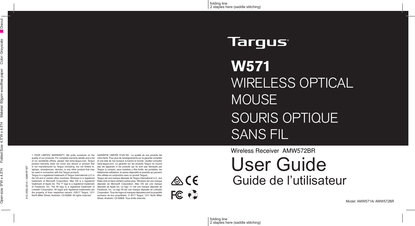 W571 WIRELESS OPTICALMOUSESOURIS OPTIQUE  SANS FILUser GuideGuide de l’utilisateur410-3592-001A / AMW571BTfolding line2 staples here (saddle stitching)folding line2 staples here (saddle stitching)Open size: 9”W x 4.5”H      Folded Size: 4.5”W x 4.5”H     Material: 80gsm woodfree paper     Color: Grayscale DiecutModel: AMW571A/ AMW572BR1 YEAR LIMITED WARRANTY: We pride ourselves on the quality of our products. For complete warranty details and a list of our worldwide ofces, please visit www.targus.com. Targus product warranty does not cover any device or product that is  not  manufactured  by  Targus  (including,  but  not  limited  to, laptops, smartphones, devices, or any other product that may be used in connection with the Targus product). Targus is a registered trademark of Targus International LLC in the US and in certain other countries. Windows is a registered trademark  of  Microsoft  Corporation.  Mac  OS is  a registered trademark of Apple Inc. The “f” logo is a registered trademark of  Facebook,  Inc.  The  IN  logo  is  a  registered  trademark  of LinkedIn Corporation. All logos and registered trademarks are the property of  their  respective owners.  ©2017 Targus, 1211 North Miller Street, Anaheim, CA 92806. All rights reserved. GARANTIE  LIMITÉE D’UN  AN :  La  qualité  de nos produits  fait notre erté. Pour plus de renseignements sur la garantie complète et une liste de nos bureaux à travers le monde, veuillez consulter www.targus.com. La garantie sur  les produits Targus  ne couvre pas  les  appareils  ni  les  produits  qui  ne  sont  pas  fabriqués  par Targus (y compris, sans toutefois y être limité, les portables, les téléphones cellulaires, et autres dispositifs et produits qui peuvent être utilisés en conjonction avec un produit Targus).Targus est une marque déposée de Targus International LLC, aux États-Unis et dans certains autres pays. Windows est une marque déposée  de  Microsoft  Corporation.  Mac  OS  est  une  marque déposée de Apple Inc. Le  logo «f» est une marque  déposée de Facebook, Inc. Le logo IN est une marque déposée de LinkedIn Corporation. Tous les logos et marques déposées sont la propriété exclusive de  leur propriétaire.  © 2017 Targus, 1211 North  Miller Street, Anaheim, CA 92806. Tous droits réservés.Wireless Receiver  AMW572BR