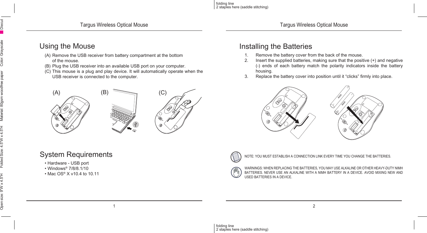 1 2folding line2 staples here (saddle stitching)folding line2 staples here (saddle stitching)Open size: 9”W x 4.5”H      Folded Size: 4.5”W x 4.5”H     Material: 80gsm woodfree paper     Color: Grayscale DiecutUsing the Mouse(A) Remove the USB receiver from battery compartment at the bottom    of the mouse.(B) Plug the USB receiver into an available USB port on your computer.(C) This mouse is a plug and play device. It will automatically operate when the USB receiver is connected to the computer.Installing the Batteries1.  Remove the battery cover from the back of the mouse.2.  Insert the supplied batteries, making sure that the positive (+) and negative (-) ends of each battery match the polarity indicators inside the battery housing.3.  Replace the battery cover into position until it “clicks” rmly into place.System Requirements• Hardware - USB port• Windows® 7/8/8.1/10• Mac OS® X v10.4 to 10.11NOTE: YOU MUST ESTABLISH A CONNECTION LINK EVERY TIME YOU CHANGE THE BATTERIES.WARNINGS: WHEN REPLACING THE BATTERIES, YOU MAY USE ALKALINE OR OTHER HEAVY-DUTY NIMH BATTERIES. NEVER USE AN ALKALINE WITH A NIMH BATTERY IN A DEVICE. AVOID MIXING NEW AND USED BATTERIES IN A DEVICE.(C)(B)(A)CONNECTOFFONCONNECTOFFONCONNECTOFFONCONNECTOFFONAAAAAATargus Wireless Optical Mouse Targus Wireless Optical Mouse