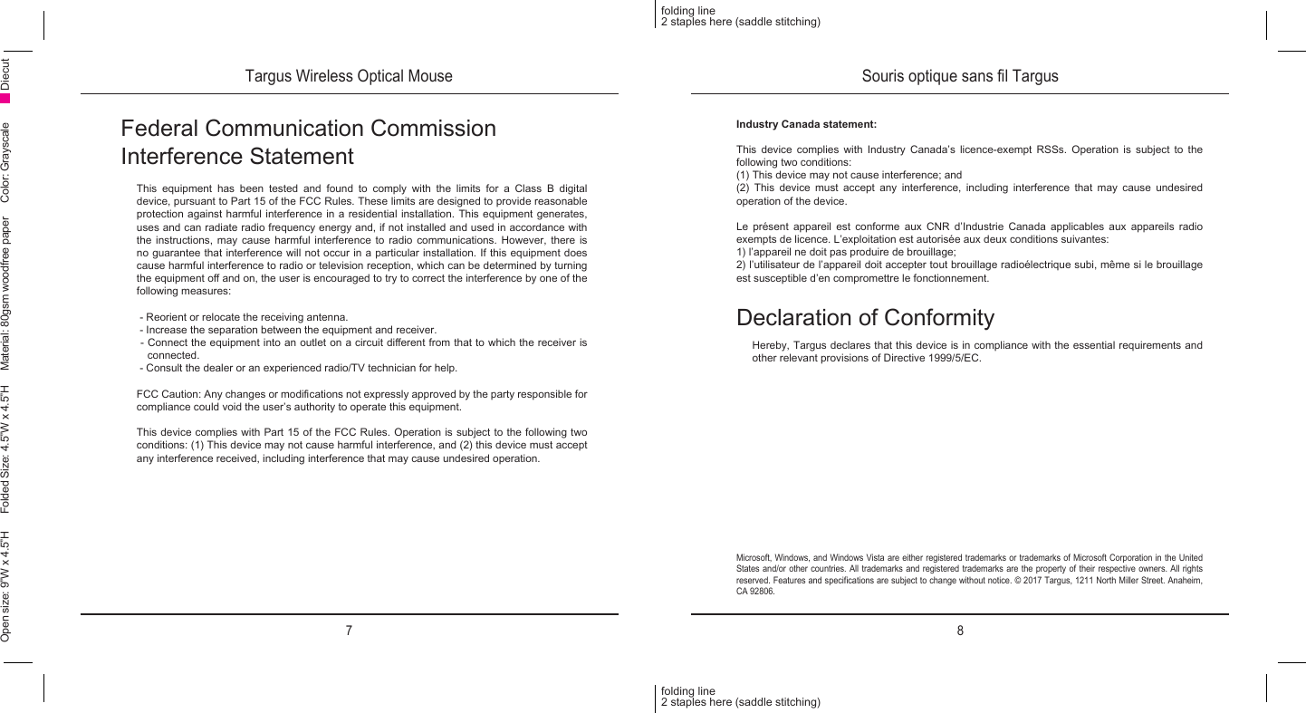 7 8folding line2 staples here (saddle stitching)folding line2 staples here (saddle stitching)Open size: 9”W x 4.5”H      Folded Size: 4.5”W x 4.5”H     Material: 80gsm woodfree paper     Color: Grayscale DiecutFederal Communication Commission  Interference StatementThis equipment has been tested and found to comply with the limits for a Class B digital device, pursuant to Part 15 of the FCC Rules. These limits are designed to provide reasonable protection against harmful interference in a residential installation. This equipment generates, uses and can radiate radio frequency energy and, if not installed and used in accordance with the instructions, may cause harmful interference to radio communications. However, there is no guarantee that interference will not occur in a particular installation. If this equipment does cause harmful interference to radio or television reception, which can be determined by turning the equipment o and on, the user is encouraged to try to correct the interference by one of the following measures:  - Reorient or relocate the receiving antenna. - Increase the separation between the equipment and receiver. - Connect the equipment into an outlet on a circuit dierent from that to which the receiver is connected. - Consult the dealer or an experienced radio/TV technician for help. FCC Caution: Any changes or modications not expressly approved by the party responsible for compliance could void the user’s authority to operate this equipment. This device complies with Part 15 of the FCC Rules. Operation is subject to the following two conditions: (1) This device may not cause harmful interference, and (2) this device must accept any interference received, including interference that may cause undesired operation.Targus Wireless Optical Mouse Souris optique sans l TargusMicrosoft, Windows, and Windows Vista are either registered trademarks or trademarks of Microsoft Corporation in the United States and/or other countries. All trademarks and registered trademarks are the property of their respective owners. All rights reserved. Features and specications are subject to change without notice. © 2017 Targus, 1211 North Miller Street. Anaheim, CA 92806.Declaration of ConformityHereby, Targus declares that this device is in compliance with the essential requirements and other relevant provisions of Directive 1999/5/EC.Industry Canada statement: This device complies with Industry Canada’s licence-exempt RSSs. Operation is subject to the following two conditions:(1) This device may not cause interference; and (2) This device must accept any interference, including interference that may cause undesired operation of the device.Le présent appareil est conforme aux CNR d’Industrie Canada applicables aux appareils radio exempts de licence. L’exploitation est autorisée aux deux conditions suivantes:1) l’appareil ne doit pas produire de brouillage;2) l’utilisateur de l’appareil doit accepter tout brouillage radioélectrique subi, même si le brouillage est susceptible d’en compromettre le fonctionnement.