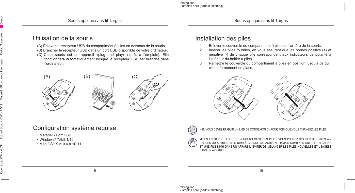9 10folding line2 staples here (saddle stitching)folding line2 staples here (saddle stitching)Open size: 9”W x 4.5”H      Folded Size: 4.5”W x 4.5”H     Material: 80gsm woodfree paper     Color: Grayscale DiecutSouris optique sans l Targus Souris optique sans l TargusUtilisation de la souris(A) Enlever le récepteur USB du compartiment à piles en dessous de la souris.(B) Brancher le récepteur USB dans un port USB disponible de votre ordinateur.(C) Cette souris est un appareil «plug and play» («prêt à l’emploi»). Elle fonctionnera automatiquement lorsque le récepteur USB est branché dans l’ordinateur.Conguration système requise• Matériel - Port USB• Windows® 7/8/8.1/10• Mac OS® X v10.4 à 10.11(C)(B)(A)CONNECTOFFONCONNECTOFFONInstallation des piles1.  Enlever le couvercle du compartiment à piles de l’arrière de la souris.2.  Insérer les piles fournies, en vous assurant que les bornes positive (+) et négative (-) de chaque pile correspondent aux indicateurs de polarité à l’intérieur du boitier à piles.3.  Remettre le couvercle du compartiment à piles en position jusqu’à ce qu’il clique fermement en place.N.B. VOUS DEVEZ ÉTABLIR UN LIEN DE CONNEXION CHAQUE FOIS QUE VOUS CHANGEZ LES PILES.MISES EN GARDE : LORS DU REMPLACEMENT DES PILES, VOUS POUVEZ UTILISER DES PILES AL-CALINES OU AUTRES PILES NIMH À GRANDE CAPACITÉ. NE JAMAIS COMBINER UNE PILE ALCALINE ET UNE PILE NIMH DANS UN APPAREIL. ÉVITER DE MÉLANGER LES PILES NOUVELLES ET USAGÉES DANS UN APPAREIL.CONNECTOFFONCONNECTOFFONAAAAAA
