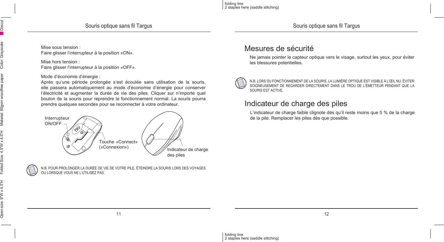 11 12folding line2 staples here (saddle stitching)folding line2 staples here (saddle stitching)Open size: 9”W x 4.5”H      Folded Size: 4.5”W x 4.5”H     Material: 80gsm woodfree paper     Color: Grayscale DiecutSouris optique sans l Targus Souris optique sans l TargusMise sous tension :Faire glisser l’interrupteur à la position «ON».Mise hors tension :Faire glisser l’interrupteur à la position «OFF».Mode d’économie d’énergie :Après  qu’une  période  prolongée  s’est  écoulée  sans  utilisation  de  la  souris, elle passera automatiquement au mode d’économie d’énergie pour conserver l’électricité et augmenter la durée de vie des piles. Cliquer sur n’importe quel bouton de la souris pour reprendre le fonctionnement normal. La souris pourra prendre quelques secondes pour se reconnecter à votre ordinateur.CONNECTOFFONN.B. POUR PROLONGER LA DURÉE DE VIE DE VOTRE PILE, ÉTEINDRE LA SOURIS LORS DES VOYAGES OU LORSQUE VOUS NE L’UTILISEZ PAS.Interrupteur ON/OFFTouche «Connect» («Connexion») Indicateur de charge des pilesMesures de sécuritéNe jamais pointer le capteur optique vers le visage, surtout les yeux, pour éviter les blessures potentielles.N.B. LORS DU FONCTIONNEMENT DE LA SOURIS, LA LUMIÈRE OPTIQUE EST VISIBLE À L’ŒIL NU. ÉVITER SOIGNEUSEMENT DE REGARDER DIRECTEMENT DANS LE TROU DE L’ÉMETTEUR PENDANT QUE LA SOURIS EST ACTIVE.Indicateur de charge des pilesL’indicateur de charge faible clignote dès qu’il reste moins que 5 % de la charge de la pile. Remplacer les piles dès que possible.