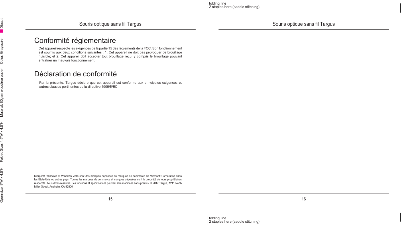 15 16folding line2 staples here (saddle stitching)folding line2 staples here (saddle stitching)Open size: 9”W x 4.5”H      Folded Size: 4.5”W x 4.5”H     Material: 80gsm woodfree paper     Color: Grayscale DiecutSouris optique sans l Targus Souris optique sans l TargusConformité réglementaireCet appareil respecte les exigences de la partie 15 des règlements de la FCC. Son fonctionnement est soumis aux deux conditions suivantes : 1. Cet appareil ne doit pas provoquer de brouillage nuisible;  et  2.  Cet  appareil  doit accepter tout  brouillage  reçu,  y  compris  le brouillage pouvant entraîner un mauvais fonctionnement.Microsoft, Windows et Windows Vista sont des marques déposées ou marques de commerce de Microsoft Corporation dans les États-Unis ou autres pays. Toutes les marques de commerce et marques déposées sont la propriété de leurs propriétaires respectifs. Tous droits réservés. Les fonctions et spécications peuvent être modiées sans préavis. © 2017 Targus, 1211 North Miller Street. Anaheim, CA 92806.Déclaration de conformitéPar la présente, Targus déclare que cet appareil est conforme aux principales exigences et autres clauses pertinentes de la directive 1999/5/EC.