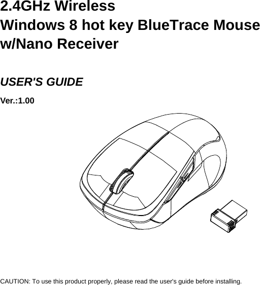     2.4GHz Wireless   Windows 8 hot key BlueTrace Mouse w/Nano Receiver  USER&apos;S GUIDE Ver.:1.00             CAUTION: To use this product properly, please read the user&apos;s guide before installing. 