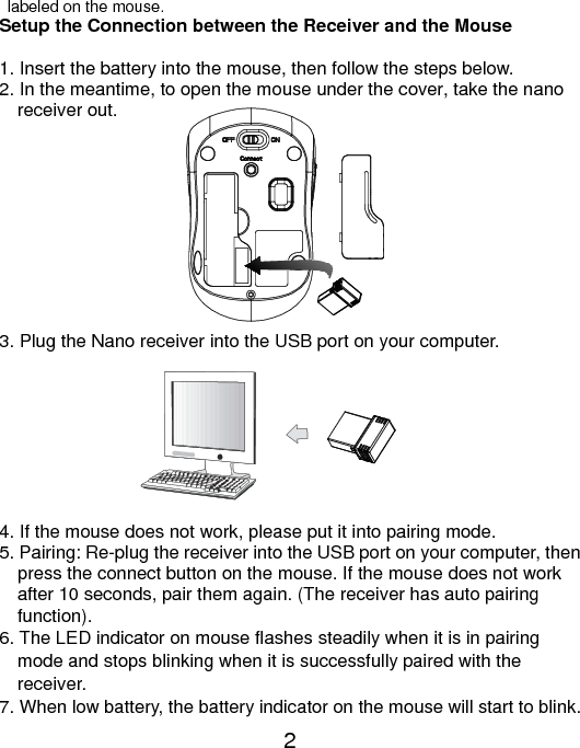  2   labeled on the mouse. Setup the Connection between the Receiver and the Mouse  1. Insert the battery into the mouse, then follow the steps below. 2. In the meantime, to open the mouse under the cover, take the nano     receiver out.           3. Plug the Nano receiver into the USB port on your computer.         4. If the mouse does not work, please put it into pairing mode. 5. Pairing: Re-plug the receiver into the USB port on your computer, then press the connect button on the mouse. If the mouse does not work after 10 seconds, pair them again. (The receiver has auto pairing function). 6. The LED indicator on mouse flashes steadily when it is in pairing     mode and stops blinking when it is successfully paired with the   receiver.  7. When low battery, the battery indicator on the mouse will start to blink. 