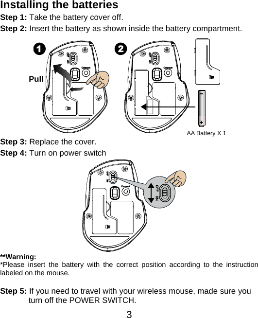  3 Installing the batteries Step 1: Take the battery cover off. Step 2: Insert the battery as shown inside the battery compartment.           Step 3: Replace the cover. Step 4: Turn on power switch           **Warning: *Please insert the battery with the correct position according to the instruction labeled on the mouse.  Step 5: If you need to travel with your wireless mouse, made sure you turn off the POWER SWITCH. Pull AA Battery X 1 
