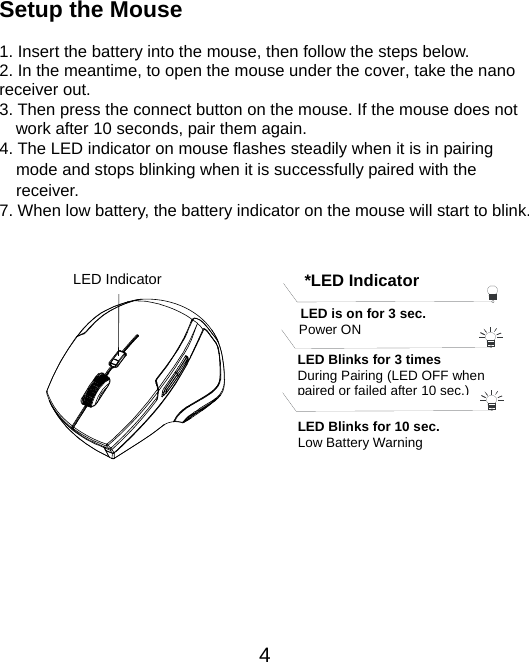  4 Setup the Mouse  1. Insert the battery into the mouse, then follow the steps below. 2. In the meantime, to open the mouse under the cover, take the nano     receiver out. 3. Then press the connect button on the mouse. If the mouse does not work after 10 seconds, pair them again.   4. The LED indicator on mouse flashes steadily when it is in pairing     mode and stops blinking when it is successfully paired with the   receiver.  7. When low battery, the battery indicator on the mouse will start to blink.               *LED IndicatorLED is on for 3 sec.   Power ON LED Blinks for 3 times During Pairing (LED OFF when paired or failed after 10 sec.)LED Blinks for 10 sec. Low Battery Warning   LED Indicator 