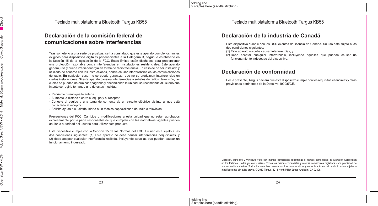 23 24folding line2 staples here (saddle stitching)folding line2 staples here (saddle stitching)Open size: 9”W x 4.5”H      Folded Size: 4.5”W x 4.5”H     Material: 80gsm woodfree paper     Color: Grayscale DiecutDeclaración de la comisión federal de comunicaciones sobre interferenciasTras someterlo a una serie de pruebas, se ha constatado que este aparato cumple los límites exigidos para dispositivos digitales pertenecientes a la Categoría B, según lo establecido en la Sección 15 de la legislación de la FCC. Estos límites están diseñados para proporcionar una protección razonable contra interferencias en instalaciones residenciales. Este aparato genera, usa y puede irradiar energía en forma de radiofrecuencia. En caso de no ser instalado y utilizado de acuerdo con las instrucciones, podría causar interferencias en las comunicaciones de radio. En cualquier caso, no se puede garantizar que no se produzcan interferencias en ciertas instalaciones. Si este aparato causara interferencias a señales de radio o televisión, las cuales se pueden determinar apagando y encendiendo la unidad, se recomienda al usuario que intente corregirlo tomando una de estas medidas:-  Reoriente o reubique la antena.-  Aumente la distancia entre el equipo y el receptor.- Conecte el equipo a una toma de corriente de un circuito eléctrico distinto al que está conectado el receptor.-  Solicite ayuda a su distribuidor o a un técnico especializado de radio o televisión.Precauciones  del  FCC:  Cambios  o  modicaciones  a  esta  unidad  que  no  están  aprobados expresamente por la parte responsable de que cumplan con las normativas vigentes pueden anular la autoridad del usuario para utilizar este producto.Este dispositivo cumple con la Sección 15 de las Normas del FCC. Su uso está sujeto a las dos condiciones siguientes: (1) Este aparato no debe causar interferencias perjudiciales, y (2) debe aceptar cualquier interferencia recibida, incluyendo aquellas que puedan causar un funcionamiento indeseado.Microsoft, Windows y Windows Vista son marcas comerciales registradas o marcas comerciales de Microsoft Corporation en los Estados Unidos y/u otros países. Todas las marcas comerciales y marcas comerciales registradas son propiedad de sus respectivos  dueños. Todos  los derechos  reservados.  Las  características  y  especicaciones  del  producto  están  sujetas  a modicaciones sin aviso previo. © 2017 Targus, 1211 North Miller Street. Anaheim, CA 92806.Declaración de conformidadPor la presente, Targus declara que este dispositivo cumple con los requisitos esenciales y otras provisiones pertinentes de la Directiva 1999/5/CE.Declaración de la industria de CanadáEste dispositivo cumple con los RSS exentos de licencia de Canadá. Su uso está sujeto a las dos condiciones siguientes:(1) Este aparato no debe causar interferencias, y (2) Debe aceptar cualquier interferencia, incluyendo aquellas que puedan causar un funcionamiento indeseado del dispositivo.Teclado multiplataforma Bluetooth Targus KB55 Teclado multiplataforma Bluetooth Targus KB55