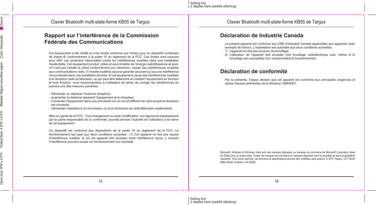 15 16folding line2 staples here (saddle stitching)folding line2 staples here (saddle stitching)Open size: 9”W x 4.5”H      Folded Size: 4.5”W x 4.5”H     Material: 80gsm woodfree paper     Color: Grayscale DiecutClavier Bluetooth multi-plate-forme KB55 de Targus Clavier Bluetooth multi-plate-forme KB55 de TargusRapport sur l’interférence de la Commission Fédérale des Communications Cet équipement a été vérié et s’est révélé conforme aux limites pour un dispositif numérique de classe B, conformément à la partie 15 du règlement de la FCC. Ces limites sont conçues pour  orir  une  protection  raisonnable  contre  les  interférences  nuisibles  dans  une  installation résidentielle. Cet équipement produit, utilise et peut émettre de l’énergie radiofréquence et peut, s’il n’est pas installé et utilisé conformément aux directives, causer des interférences nuisibles aux communications radio. Il n’existe toutefois aucune garantie assurant qu’aucune interférence ne surviendra dans une installation donnée. Si cet équipement cause des interférences nuisibles à la réception radio et télévision, ce qui peut être déterminé en mettant l’équipement en fonction et hors fonction, nous recommandons à l’utilisateur de tenter de corriger les interférences en prenant une des mesures suivantes :-  Réorienter ou déplacer l’antenne réceptrice.-  Augmenter la distance séparant l’équipement et le récepteur.-  Connecter l’équipement dans une pris située sur un circuit diérent de celui auquel le récepteur est connecté.-  Demander l’assistance du fournisseur ou d’un technicien en radio/télévision expérimenté.Mise en garde de la FCC : Tout changement ou toute modication, non approuvé expressément par la partie responsable de la conformité, pourrait annuler l’autorité de l’utilisateur à se servir de cet équipement.Ce dispositif est conforme aux dispositions de la partie 15 du règlement de la FCC. Le fonctionnement est sujet aux deux conditions suivantes : (1) Cet appareil ne doit pas causer d’interférence nuisible, et (2) cet appareil doit accepter toute interférence reçue, y compris l’interférence pouvant causer un fonctionnement non souhaité.Déclaration de conformitéPar la présente, Targus déclare que cet appareil est conforme aux principales exigences et autres clauses pertinentes de la directive 1999/5/EC.Déclaration de Industrie CanadaLe présent appareil est conforme aux CNR d’Industrie Canada applicables aux appareils radio exempts de licence. L’exploitation est autorisée aux deux conditions suivantes:1)  l’appareil ne doit pas produire de brouillage;2) l’utilisateur de l’appareil doit accepter tout brouillage radioélectrique subi, même si le brouillage est susceptible d’en compromettre le fonctionnement.Microsoft, Windows et Windows Vista sont des marques déposées ou marques de commerce de Microsoft Corporation dans les États-Unis ou autres pays. Toutes les marques de commerce et marques déposées sont la propriété de leurs propriétaires respectifs. Tous droits réservés. Les fonctions et spécications peuvent être modiées sans préavis. © 2017 Targus, 1211 North Miller Street. Anaheim, CA 92806.