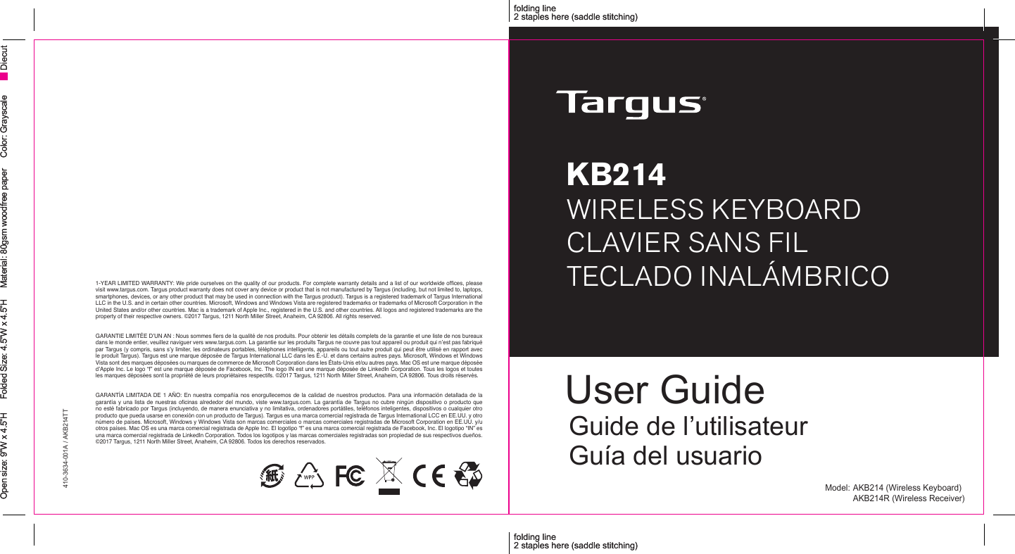 410-3634-001A / AKB214TTfolding line2 staples here (saddle stitching)folding line2 staples here (saddle stitching)Open size: 9”W x 4.5”H      Folded Size: 4.5”W x 4.5”H     Material: 80gsm woodfree paper     Color: Grayscale Diecutfolding line2 staples here (saddle stitching)folding line2 staples here (saddle stitching)Open size: 9”W x 4.5”H      Folded Size: 4.5”W x 4.5”H     Material: 80gsm woodfree paper     Color: Grayscale DiecutModel: AKB214 (Wireless Keyboard)  AKB214R (Wireless Receiver)1-YEAR LIMITED WARRANTY: We pride ourselves on the quality of our products. For complete warranty details and a list of our worldwide ofces, please visit www.targus.com. Targus product warranty does not cover any device or product that is not manufactured by Targus (including, but not limited to, laptops, smartphones, devices, or any other product that may be used in connection with the Targus product). Targus is a registered trademark of Targus International LLC in the U.S. and in certain other countries. Microsoft, Windows and Windows Vista are registered trademarks or trademarks of Microsoft Corporation in the United States and/or other countries. Mac is a trademark of Apple Inc., registered in the U.S. and other countries. All logos and registered trademarks are the property of their respective owners. ©2017 Targus, 1211 North Miller Street, Anaheim, CA 92806. All rights reserved. GARANTIE LIMITÉE D’UN AN : Nous sommes ers de la qualité de nos produits. Pour obtenir les détails complets de la garantie et une liste de nos bureaux dans le monde entier, veuillez naviguer vers www.targus.com. La garantie sur les produits Targus ne couvre pas tout appareil ou produit qui n’est pas fabriqué par Targus (y compris, sans s’y limiter, les ordinateurs portables, téléphones intelligents, appareils ou tout autre produit qui peut être utilisé en rapport avec le produit Targus). Targus est une marque déposée de Targus International LLC dans les É.-U. et dans certains autres pays. Microsoft, Windows et Windows Vista sont des marques déposées ou marques de commerce de Microsoft Corporation dans les États-Unis et/ou autres pays. Mac OS est une marque déposée d’Apple Inc. Le logo “f” est une marque déposée de Facebook, Inc. The logo IN est une marque déposée de LinkedIn Corporation. Tous les logos et toutes les marques déposées sont la propriété de leurs propriétaires respectifs. ©2017 Targus, 1211 North Miller Street, Anaheim, CA 92806. Tous droits réservés.GARANTÍA LIMITADA DE  1 AÑO: En  nuestra  compañía  nos enorgullecemos  de la  calidad  de nuestros  productos. Para  una  información detallada  de la garantía y  una lista  de nuestras  ocinas alrededor  del mundo,  viste www.targus.com. La garantía  de Targus no cubre  ningún dispositivo  o producto  que no esté fabricado por Targus (incluyendo, de manera enunciativa y no limitativa, ordenadores portátiles, teléfonos inteligentes, dispositivos o cualquier otro producto que pueda usarse en conexión con un producto de Targus). Targus es una marca comercial registrada de Targus International LCC en EE.UU. y otro número de países. Microsoft, Windows y Windows Vista son marcas comerciales o marcas comerciales registradas de Microsoft Corporation en EE.UU. y/u otros países. Mac OS es una marca comercial registrada de Apple Inc. El logotipo “f” es una marca comercial registrada de Facebook, Inc. El logotipo “IN” es una marca comercial registrada de LinkedIn Corporation. Todos los logotipos y las marcas comerciales registradas son propiedad de sus respectivos dueños. ©2017 Targus, 1211 North Miller Street, Anaheim, CA 92806. Todos los derechos reservados.User GuideGuide de l’utilisateur Guía del usuarioKB214WIRELESS KEYBOARDCLAVIER SANS FILTECLADO INALÁMBRICO