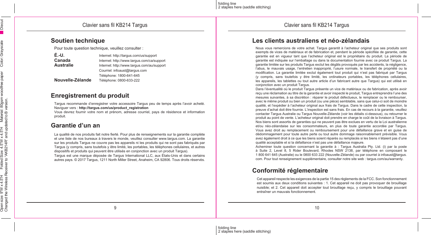 9 10folding line2 staples here (saddle stitching)folding line2 staples here (saddle stitching)Open size: 9”W x 4.5”H      Folded Size: 4.5”W x 4.5”H     Material: 80gsm woodfree paper     Color: Grayscale Changed the Wireless Receiver to “AKB214R” and updated to B version.DiecutClavier sans l KB214 Targus Clavier sans l KB214 TargusSoutien techniquePour toute question technique, veuillez consulter :Enregistrement du produitTargus recommande d’enregistrer votre accessoire Targus peu de temps après l’avoir acheté. Naviguer vers : http://targus.com/us/product_registrationVous devrez fournir votre nom et prénom, adresse courriel, pays de résidence et information produit.É.-U.     Internet: http://targus.com/us/supportCanada     Internet: http://www.targus.com/ca/supportAustralie     Internet: http://www.targus.com/au/support  Courriel: infoaust@targus.com  Téléphone: 1800-641-645Nouvelle-Zélande   Téléphone: 0800-633-222Garantie d’un anLa qualité de nos produits fait notre erté. Pour plus de renseignements sur la garantie complète et une liste de nos bureaux à travers le monde, veuillez consulter www.targus.com. La garantie sur les produits Targus ne couvre pas les appareils ni les produits qui ne sont pas fabriqués par Targus (y compris, sans toutefois y être limité, les portables, les téléphones cellulaires, et autres dispositifs et produits qui peuvent être utilisés en conjonction avec un produit Targus).Targus est une marque déposée de Targus International LLC, aux États-Unis et dans certains autres pays. © 2017 Targus, 1211 North Miller Street, Anaheim, CA 92806. Tous droits réservés.Conformité réglementaireCet appareil respecte les exigences de la partie 15 des règlements de la FCC. Son fonctionnement est soumis aux deux conditions suivantes : 1. Cet appareil ne doit pas provoquer de brouillage nuisible; et 2. Cet appareil doit accepter tout brouillage reçu, y compris le brouillage pouvant entraîner un mauvais fonctionnement.Les clients australiens et néo-zélandaisNous vous remercions de votre achat. Targus garantit à l’acheteur original que ses produits sont exempts de vices de matériaux et de fabrication et, pendant la période spéciée de garantie, cette garantie est en vigueur tant que l’acheteur original est le propriétaire du produit. La période de garantie est indiquée sur l’emballage ou dans la documentation fournie avec ce produit Targus. La garantie limitée sur les produits Targus exclut les dégâts provoqués par les accidents, la négligence, l’abus, le mauvais usage, l’entretien inapproprié, l’usure normale, le transfert de propriété ou la modication.  La  garantie  limitée  exclut  également  tout  produit  qui  n’est  pas  fabriqué  par  Targus (y compris, sans toutefois y être limité, les ordinateurs portables, les téléphones cellulaires, les appareils, les tablettes ou tout autre article d’un fabricant autre que Targus) qui est utilisé en conjonction avec un produit Targus. Dans l’éventualité où le produit Targus présente un vice de matériaux ou de fabrication, après avoir reçu une réclamation au titre de la garantie et avoir inspecté le produit, Targus entreprendra l’une des mesures suivantes, à sa discrétion : réparer le produit défectueux, le remplacer ou le rembourser, avec le même produit ou bien un produit (ou une pièce) semblable, sans que celui-ci soit de moindre qualité, et l’expédier à l’acheteur original aux frais de Targus. Dans le cadre de cette inspection, la preuve d’achat doit être fournie. L’inspection est sans frais. En cas de recours à la garantie, veuillez contacter Targus Australie ou Targus Nouvelle-Zélande (voir les détails ci-dessous), ou retourner le produit au point de vente. L’acheteur original doit prendre en charge le coût de la livraison à Targus. Nos biens sont assortis de garanties qui ne peuvent pas être exclues en vertu de la Loi australienne et/ou néo-zélandaise sur les consommateurs, en plus de toute garantie accordée par Targus. Vous avez droit au remplacement ou remboursement pour une défaillance grave et en guise de dédommagement pour toute autre perte ou tout autre dommage raisonnablement prévisible. Vous avez également droit à ce que les biens soient réparés ou remplacés si les biens n’étaient pas d’une qualité acceptable et si la défaillance n’est pas une défaillance majeure.Acheminer toute question concernant la garantie à : Targus Australia Pty. Ltd. (i) par la poste à Suite 2, Level 8, 5 Rider Boulevard, Rhodes NSW 2138, par téléphone en composant le 1 800 641 645 (Australie) ou le 0800 633 222 (Nouvelle-Zélande) ou par courriel à infoaust@targus.com. Pour tout renseignement supplémentaire, consulter notre site web : targus.com/au/warranty.