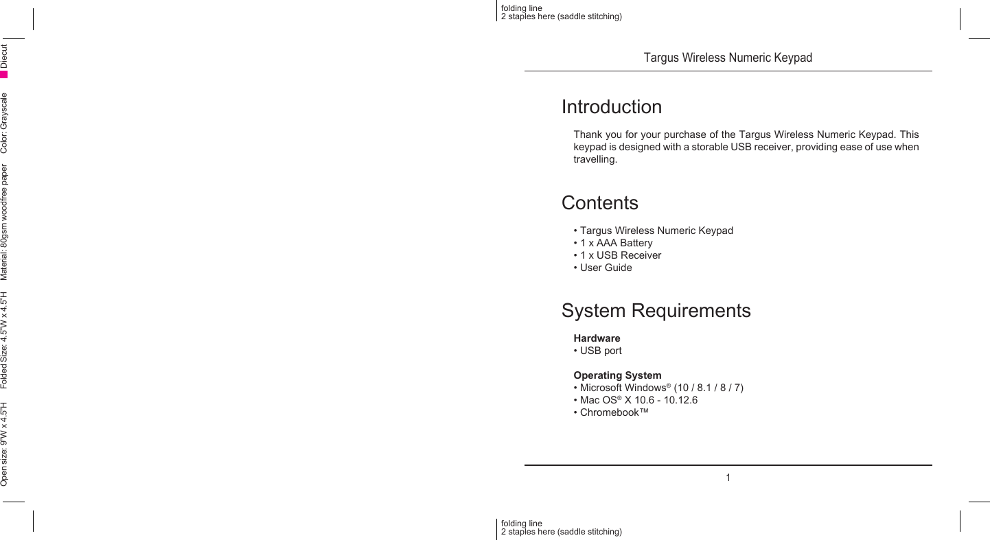 Targus Wireless Numeric Keypad1IntroductionThank you for your purchase of the Targus Wireless Numeric Keypad. This keypad is designed with a storable USB receiver, providing ease of use when travelling.Contents• Targus Wireless Numeric Keypad• 1 x AAA Battery• 1 x USB Receiver• User GuideSystem RequirementsHardware• USB portOperating System • Microsoft Windows® (10 / 8.1 / 8 / 7)• Mac OS® X 10.6 - 10.12.6• Chromebook™folding line2 staples here (saddle stitching)folding line2 staples here (saddle stitching)Open size: 9”W x 4.5”H      Folded Size: 4.5”W x 4.5”H     Material: 80gsm woodfree paper     Color: Grayscale Diecut