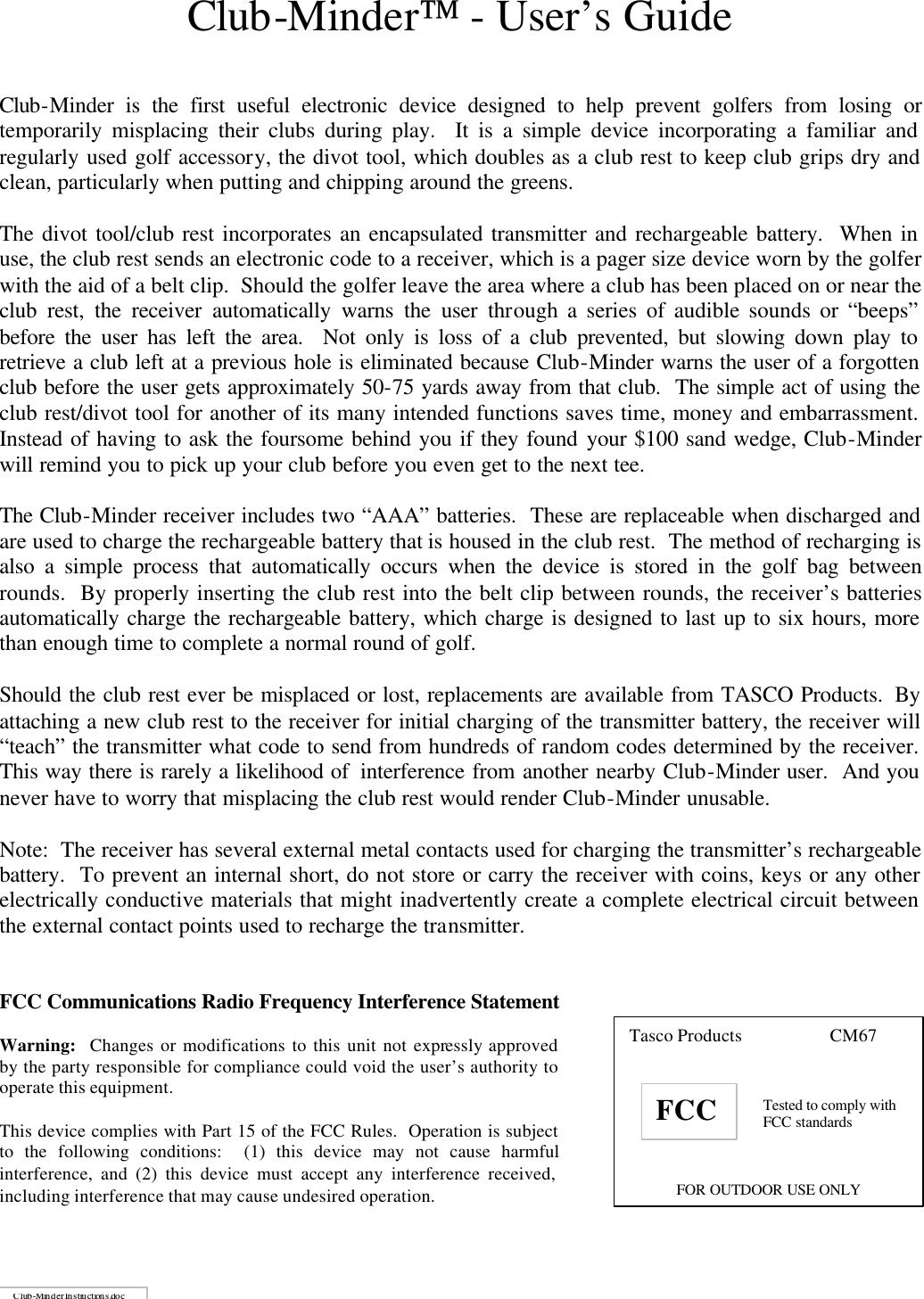 Club-Minder - User&rsquo;s Guide   Club-Minder is the first useful electronic device designed to help prevent golfers from losing or temporarily misplacing their clubs during play.  It is a simple device incorporating a familiar and regularly used golf accessory, the divot tool, which doubles as a club rest to keep club grips dry and clean, particularly when putting and chipping around the greens.  The divot tool/club rest incorporates an encapsulated transmitter and rechargeable battery.  When in use, the club rest sends an electronic code to a receiver, which is a pager size device worn by the golfer with the aid of a belt clip.  Should the golfer leave the area where a club has been placed on or near the club rest, the receiver automatically warns the user through a series of audible sounds or &ldquo;beeps&rdquo; before the user has left the area.  Not only is loss of a club prevented, but slowing down play to retrieve a club left at a previous hole is eliminated because Club-Minder warns the user of a forgotten club before the user gets approximately 50-75 yards away from that club.  The simple act of using the club rest/divot tool for another of its many intended functions saves time, money and embarrassment.  Instead of having to ask the foursome behind you if they found your $100 sand wedge, Club-Minder will remind you to pick up your club before you even get to the next tee.  The Club-Minder receiver includes two &ldquo;AAA&rdquo; batteries.  These are replaceable when discharged and are used to charge the rechargeable battery that is housed in the club rest.  The method of recharging is also a simple process that automatically occurs when the device is stored in the golf bag between rounds.  By properly inserting the club rest into the belt clip between rounds, the receiver&rsquo;s batteries automatically charge the rechargeable battery, which charge is designed to last up to six hours, more than enough time to complete a normal round of golf.  Should the club rest ever be misplaced or lost, replacements are available from TASCO Products.  By attaching a new club rest to the receiver for initial charging of the transmitter battery, the receiver will &ldquo;teach&rdquo; the transmitter what code to send from hundreds of random codes determined by the receiver.  This way there is rarely a likelihood of  interference from another nearby Club-Minder user.  And you never have to worry that misplacing the club rest would render Club-Minder unusable.  Note:  The receiver has several external metal contacts used for charging the transmitter&rsquo;s rechargeable battery.  To prevent an internal short, do not store or carry the receiver with coins, keys or any other electrically conductive materials that might inadvertently create a complete electrical circuit between the external contact points used to recharge the transmitter.   FCC Communications Radio Frequency Interference Statement     Tasco Products    CM67    Tested to comply with FCC standards    FOR OUTDOOR USE ONLY FCC CClluubb--MMiinnddeerr  IInnssttrruuccttiioonnss..ddoocc  Warning:  Changes or modifications to this unit not expressly approved by the party responsible for compliance could void the user&rsquo;s authority to operate this equipment.  This device complies with Part 15 of the FCC Rules.  Operation is subject to the following conditions:  (1) this device may not cause harmfulinterference, and (2) this device must accept any interference received, including interference that may cause undesired operation. 