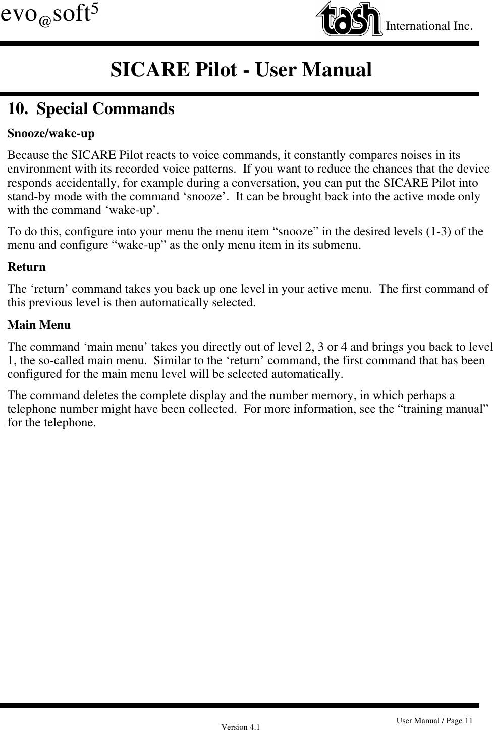 Version 4.1 User Manual / Page 11evo@soft5International Inc.SICARE Pilot - User Manual10.  Special CommandsSnooze/wake-upBecause the SICARE Pilot reacts to voice commands, it constantly compares noises in itsenvironment with its recorded voice patterns.  If you want to reduce the chances that the deviceresponds accidentally, for example during a conversation, you can put the SICARE Pilot intostand-by mode with the command ‘snooze’.  It can be brought back into the active mode onlywith the command ‘wake-up’.To do this, configure into your menu the menu item “snooze” in the desired levels (1-3) of themenu and configure “wake-up” as the only menu item in its submenu.ReturnThe ‘return’ command takes you back up one level in your active menu.  The first command ofthis previous level is then automatically selected.Main MenuThe command ‘main menu’ takes you directly out of level 2, 3 or 4 and brings you back to level1, the so-called main menu.  Similar to the ‘return’ command, the first command that has beenconfigured for the main menu level will be selected automatically.The command deletes the complete display and the number memory, in which perhaps atelephone number might have been collected.  For more information, see the “training manual”for the telephone.