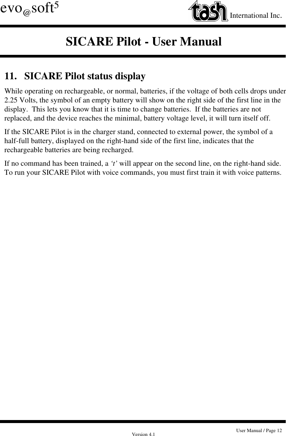 Version 4.1 User Manual / Page 12evo@soft5International Inc.SICARE Pilot - User Manual11.   SICARE Pilot status displayWhile operating on rechargeable, or normal, batteries, if the voltage of both cells drops under2.25 Volts, the symbol of an empty battery will show on the right side of the first line in thedisplay.  This lets you know that it is time to change batteries.  If the batteries are notreplaced, and the device reaches the minimal, battery voltage level, it will turn itself off.If the SICARE Pilot is in the charger stand, connected to external power, the symbol of ahalf-full battery, displayed on the right-hand side of the first line, indicates that therechargeable batteries are being recharged.If no command has been trained, a ‘t’ will appear on the second line, on the right-hand side.To run your SICARE Pilot with voice commands, you must first train it with voice patterns.