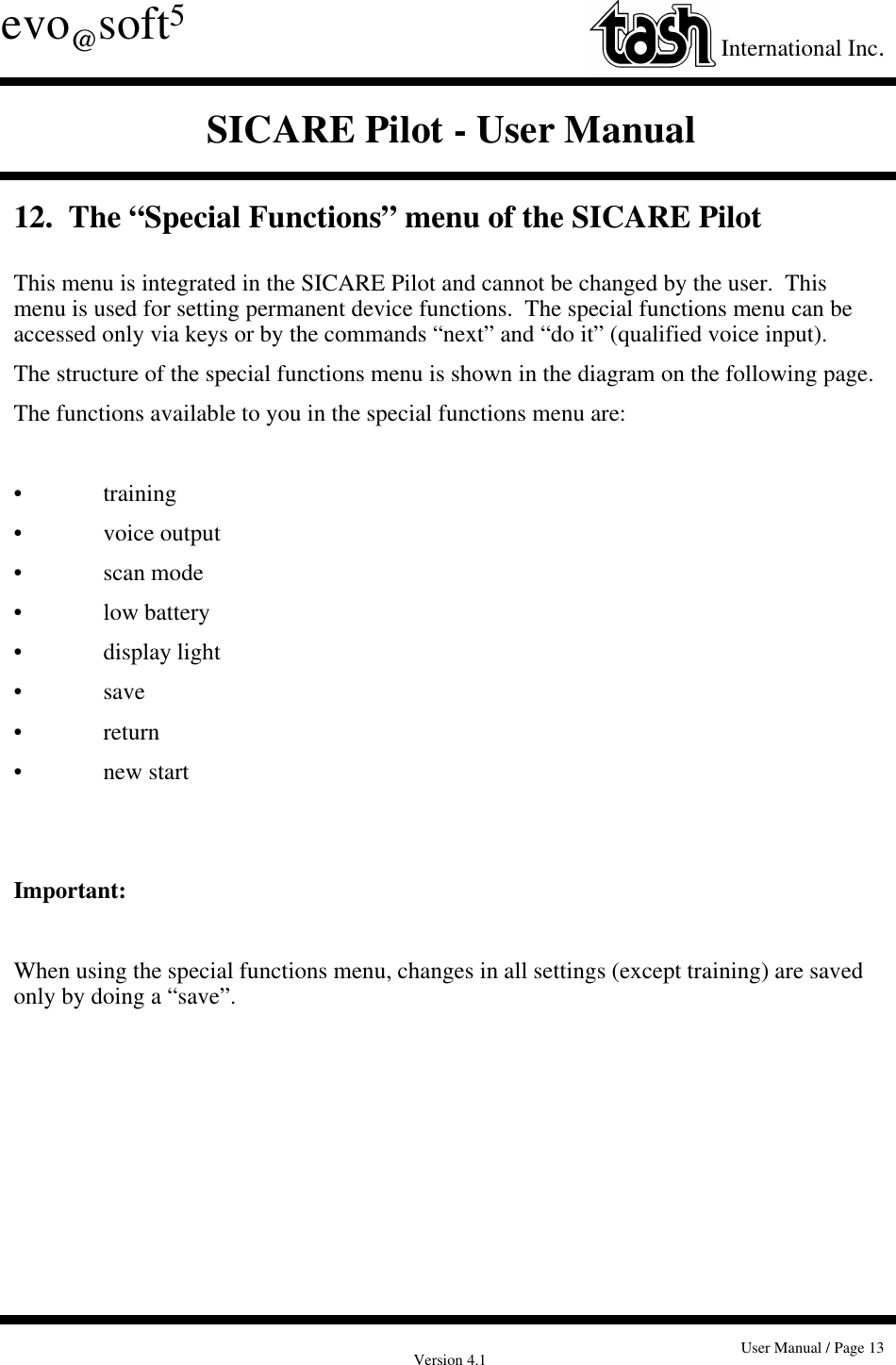 Version 4.1 User Manual / Page 13evo@soft5International Inc.SICARE Pilot - User Manual12.  The “Special Functions” menu of the SICARE PilotThis menu is integrated in the SICARE Pilot and cannot be changed by the user.  Thismenu is used for setting permanent device functions.  The special functions menu can beaccessed only via keys or by the commands “next” and “do it” (qualified voice input).The structure of the special functions menu is shown in the diagram on the following page.The functions available to you in the special functions menu are:• training• voice output• scan mode• low battery• display light• save• return• new startImportant:When using the special functions menu, changes in all settings (except training) are savedonly by doing a “save”.