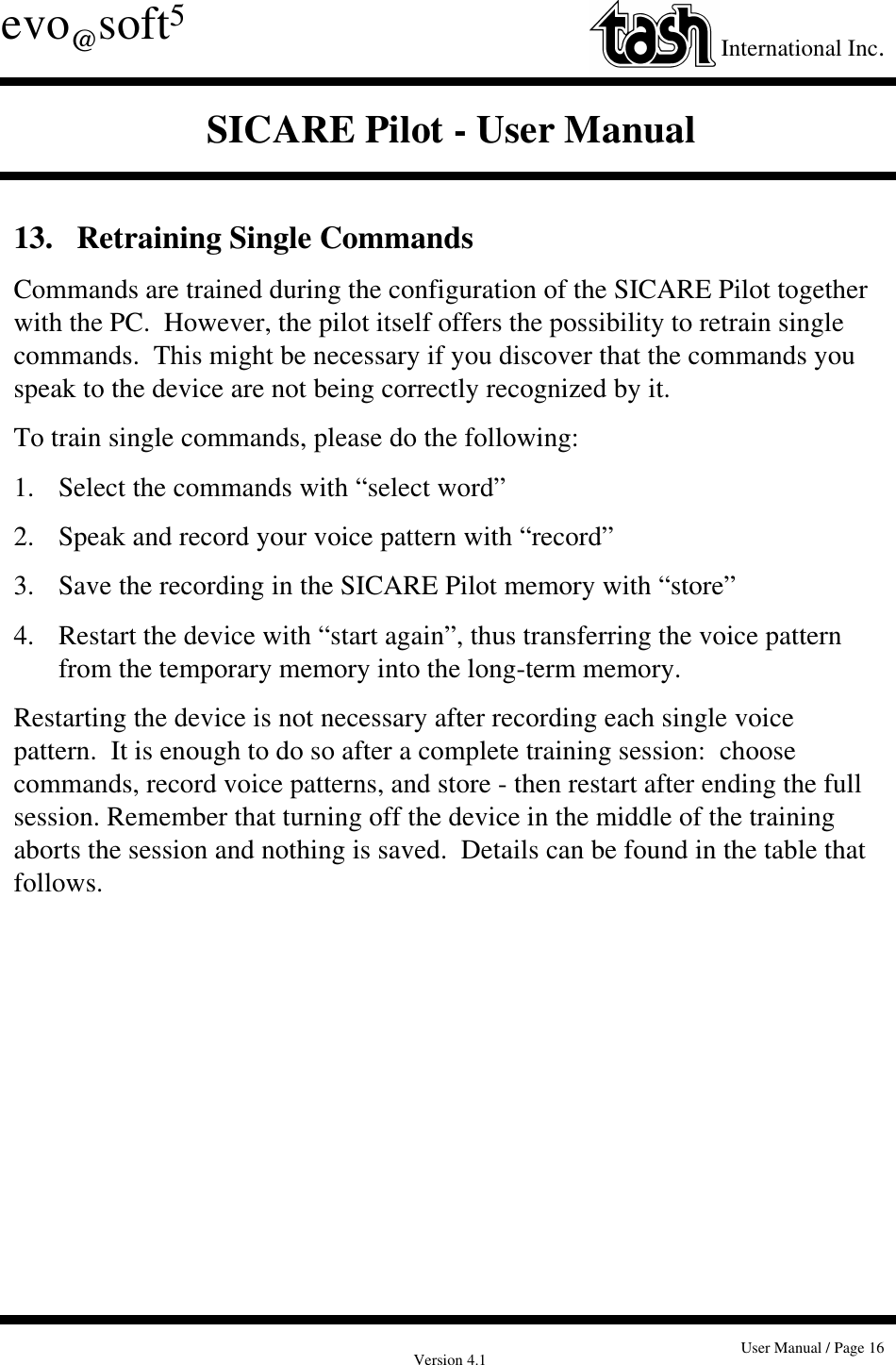 Version 4.1 User Manual / Page 16evo@soft5International Inc.SICARE Pilot - User Manual13.   Retraining Single CommandsCommands are trained during the configuration of the SICARE Pilot togetherwith the PC.  However, the pilot itself offers the possibility to retrain singlecommands.  This might be necessary if you discover that the commands youspeak to the device are not being correctly recognized by it.To train single commands, please do the following:1. Select the commands with “select word”2. Speak and record your voice pattern with “record”3.  Save the recording in the SICARE Pilot memory with “store”4.  Restart the device with “start again”, thus transferring the voice pattern from the temporary memory into the long-term memory.Restarting the device is not necessary after recording each single voicepattern.  It is enough to do so after a complete training session:  choosecommands, record voice patterns, and store - then restart after ending the fullsession. Remember that turning off the device in the middle of the trainingaborts the session and nothing is saved.  Details can be found in the table thatfollows.