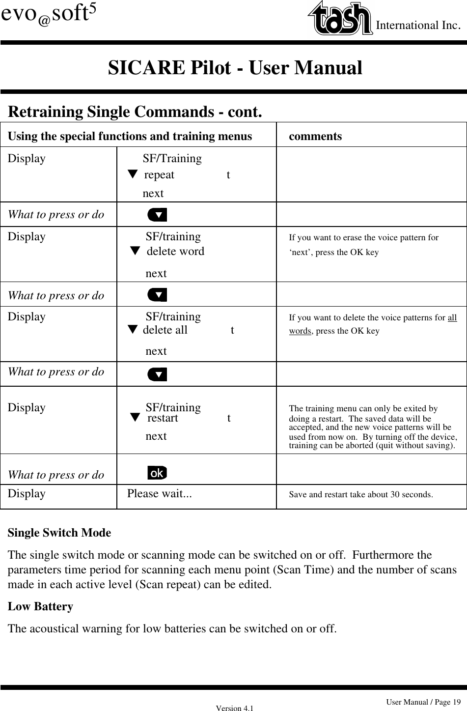 Version 4.1 User Manual / Page 19evo@soft5International Inc.SICARE Pilot - User ManualRetraining Single Commands - cont.Using the special functions and training menus commentsDisplay      SF/Trainingt  repeat                 t     nextWhat to press or doDisplay       SF/training If you want to erase the voice pattern for t  delete word  ‘next’, press the OK key      nextWhat to press or doDisplay       SF/training If you want to delete the voice patterns for allt  delete all              t words, press the OK key        next  What to press or doDisplay       SF/training The training menu can only be exited by t   restart                t doing a restart.  The saved data will beaccepted, and the new voice patterns will be        next used from now on.  By turning off the device,training can be aborted (quit without saving).What to press or doDisplay Please wait... Save and restart take about 30 seconds.Single Switch ModeThe single switch mode or scanning mode can be switched on or off.  Furthermore theparameters time period for scanning each menu point (Scan Time) and the number of scansmade in each active level (Scan repeat) can be edited.Low BatteryThe acoustical warning for low batteries can be switched on or off.