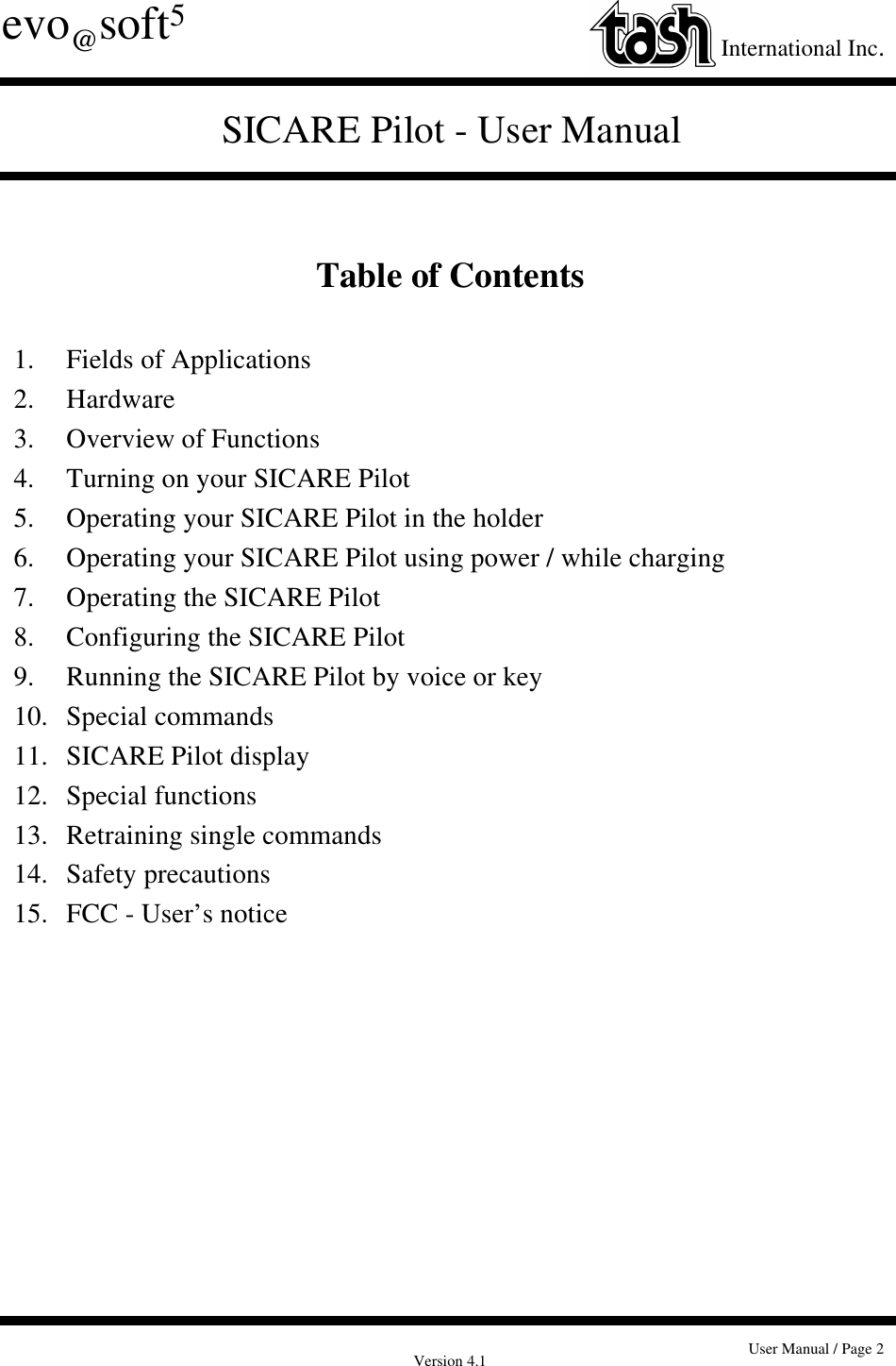 Version 4.1 User Manual / Page 2evo@soft5International Inc.SICARE Pilot - User ManualTable of Contents1. Fields of Applications2. Hardware3. Overview of Functions4. Turning on your SICARE Pilot5. Operating your SICARE Pilot in the holder6. Operating your SICARE Pilot using power / while charging7. Operating the SICARE Pilot8. Configuring the SICARE Pilot9. Running the SICARE Pilot by voice or key10. Special commands11. SICARE Pilot display12. Special functions13. Retraining single commands14. Safety precautions15. FCC - User’s notice