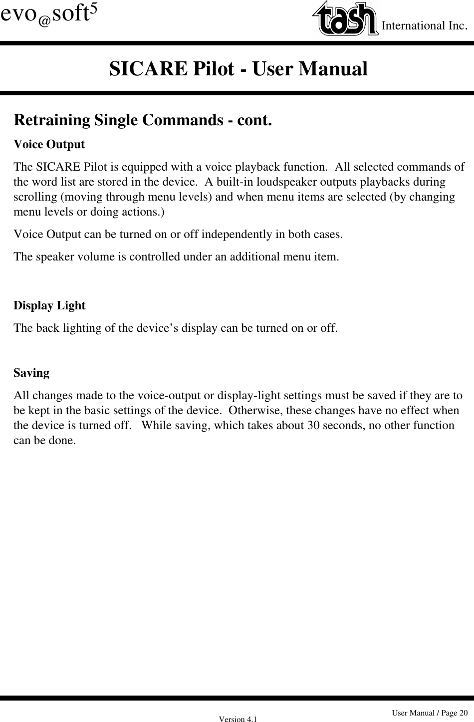 Version 4.1 User Manual / Page 20evo@soft5International Inc.SICARE Pilot - User ManualRetraining Single Commands - cont.Voice OutputThe SICARE Pilot is equipped with a voice playback function.  All selected commands ofthe word list are stored in the device.  A built-in loudspeaker outputs playbacks duringscrolling (moving through menu levels) and when menu items are selected (by changingmenu levels or doing actions.)Voice Output can be turned on or off independently in both cases.The speaker volume is controlled under an additional menu item.Display LightThe back lighting of the device’s display can be turned on or off.SavingAll changes made to the voice-output or display-light settings must be saved if they are tobe kept in the basic settings of the device.  Otherwise, these changes have no effect whenthe device is turned off.   While saving, which takes about 30 seconds, no other functioncan be done.