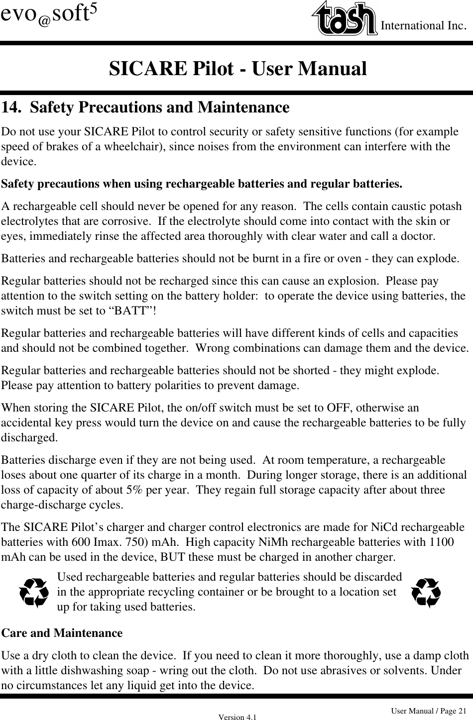 Version 4.1 User Manual / Page 21evo@soft5International Inc.SICARE Pilot - User Manual14.  Safety Precautions and MaintenanceDo not use your SICARE Pilot to control security or safety sensitive functions (for examplespeed of brakes of a wheelchair), since noises from the environment can interfere with thedevice.Safety precautions when using rechargeable batteries and regular batteries.A rechargeable cell should never be opened for any reason.  The cells contain caustic potashelectrolytes that are corrosive.  If the electrolyte should come into contact with the skin oreyes, immediately rinse the affected area thoroughly with clear water and call a doctor.Batteries and rechargeable batteries should not be burnt in a fire or oven - they can explode.Regular batteries should not be recharged since this can cause an explosion.  Please payattention to the switch setting on the battery holder:  to operate the device using batteries, theswitch must be set to “BATT”!Regular batteries and rechargeable batteries will have different kinds of cells and capacitiesand should not be combined together.  Wrong combinations can damage them and the device.Regular batteries and rechargeable batteries should not be shorted - they might explode.Please pay attention to battery polarities to prevent damage.When storing the SICARE Pilot, the on/off switch must be set to OFF, otherwise anaccidental key press would turn the device on and cause the rechargeable batteries to be fullydischarged.Batteries discharge even if they are not being used.  At room temperature, a rechargeableloses about one quarter of its charge in a month.  During longer storage, there is an additionalloss of capacity of about 5% per year.  They regain full storage capacity after about threecharge-discharge cycles.The SICARE Pilot’s charger and charger control electronics are made for NiCd rechargeablebatteries with 600 Imax. 750) mAh.  High capacity NiMh rechargeable batteries with 1100mAh can be used in the device, BUT these must be charged in another charger. Used rechargeable batteries and regular batteries should be discardedin the appropriate recycling container or be brought to a location setup for taking used batteries.Care and MaintenanceUse a dry cloth to clean the device.  If you need to clean it more thoroughly, use a damp clothwith a little dishwashing soap - wring out the cloth.  Do not use abrasives or solvents. Underno circumstances let any liquid get into the device.