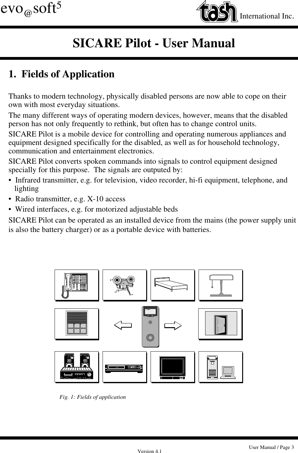 Version 4.1 User Manual / Page 3evo@soft5International Inc.SICARE Pilot - User Manual1.  Fields of ApplicationThanks to modern technology, physically disabled persons are now able to cope on theirown with most everyday situations.The many different ways of operating modern devices, however, means that the disabledperson has not only frequently to rethink, but often has to change control units.SICARE Pilot is a mobile device for controlling and operating numerous appliances andequipment designed specifically for the disabled, as well as for household technology,communication and entertainment electronics.SICARE Pilot converts spoken commands into signals to control equipment designedspecially for this purpose.  The signals are outputed by:•  Infrared transmitter, e.g. for television, video recorder, hi-fi equipment, telephone, andlighting•  Radio transmitter, e.g. X-10 access•  Wired interfaces, e.g. for motorized adjustable bedsSICARE Pilot can be operated as an installed device from the mains (the power supply unitis also the battery charger) or as a portable device with batteries.okHausFig. 1: Fields of application