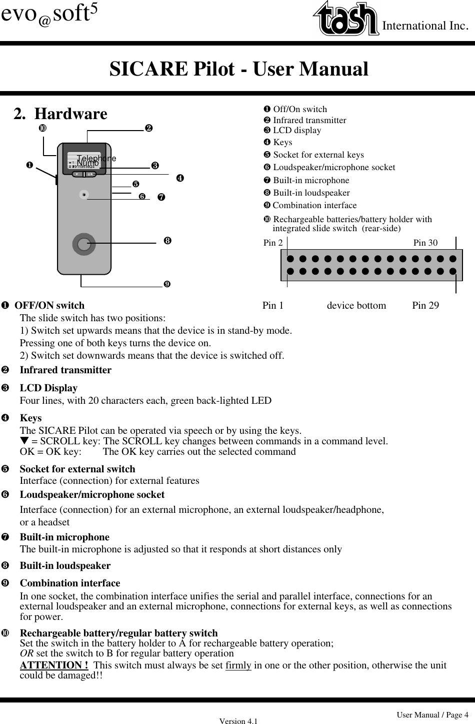 Version 4.1 User Manual / Page 4evo@soft5International Inc.SICARE Pilot - User Manual¶  OFF/ON switch               Pin 1           device bottom          Pin 29The slide switch has two positions:  1) Switch set upwards means that the device is in stand-by mode.Pressing one of both keys turns the device on.2) Switch set downwards means that the device is switched off.·Infrared transmitter¸LCD DisplayFour lines, with 20 characters each, green back-lighted LED¹KeysThe SICARE Pilot can be operated via speech or by using the keys.t = SCROLL key: The SCROLL key changes between commands in a command level.OK = OK key:        The OK key carries out the selected commandºSocket for external switchInterface (connection) for external features»Loudspeaker/microphone socketInterface (connection) for an external microphone, an external loudspeaker/headphone, or a headset¼Built-in microphoneThe built-in microphone is adjusted so that it responds at short distances only½Built-in loudspeaker¾Combination interfaceIn one socket, the combination interface unifies the serial and parallel interface, connections for an external loudspeaker and an external microphone, connections for external keys, as well as connectionsfor power.¿Rechargeable battery/regular battery switchSet the switch in the battery holder to A for rechargeable battery operation;OR set the switch to B for regular battery operationATTENTION !  This switch must always be set firmly in one or the other position, otherwise the unit could be damaged!!TelephoneNumb¶¶ Off/On switch· Infrared transmitter¸ LCD display¹ Keysº Socket for external keys» Loudspeaker/microphone socket¼ Built-in microphone½ Built-in loudspeaker¾Combination interface¿ Rechargeable batteries/battery holder withintegrated slide switch  (rear-side)Pin 2 Pin 30¿ ·¸¹º»¼½¾ 2.  Hardware