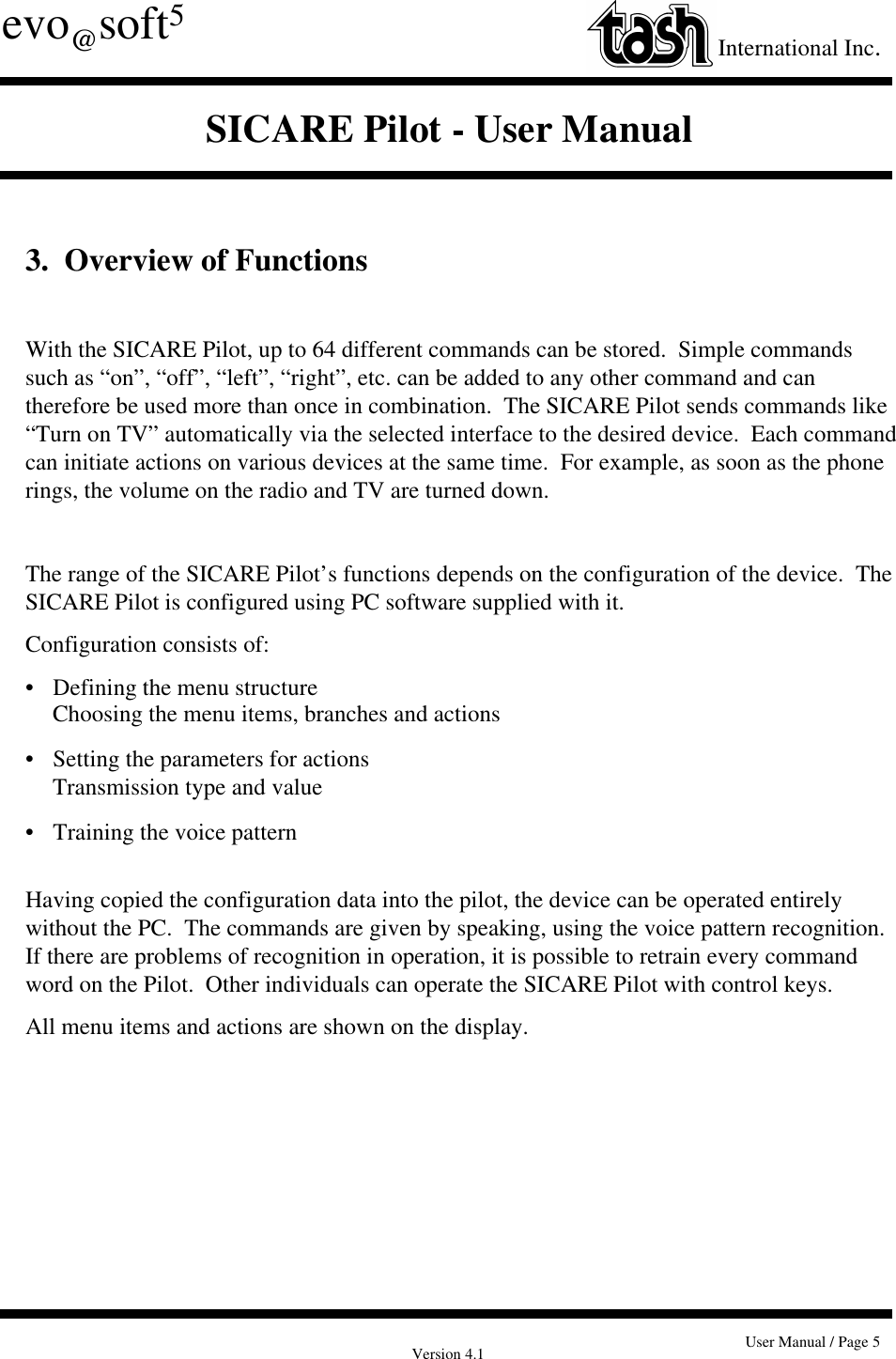 Version 4.1 User Manual / Page 5evo@soft5International Inc.SICARE Pilot - User Manual3.  Overview of FunctionsWith the SICARE Pilot, up to 64 different commands can be stored.  Simple commandssuch as “on”, “off”, “left”, “right”, etc. can be added to any other command and cantherefore be used more than once in combination.  The SICARE Pilot sends commands like“Turn on TV” automatically via the selected interface to the desired device.  Each commandcan initiate actions on various devices at the same time.  For example, as soon as the phonerings, the volume on the radio and TV are turned down.The range of the SICARE Pilot’s functions depends on the configuration of the device.  TheSICARE Pilot is configured using PC software supplied with it.Configuration consists of:•   Defining the menu structureChoosing the menu items, branches and actions• Setting the parameters for actionsTransmission type and value•   Training the voice patternHaving copied the configuration data into the pilot, the device can be operated entirelywithout the PC.  The commands are given by speaking, using the voice pattern recognition.If there are problems of recognition in operation, it is possible to retrain every commandword on the Pilot.  Other individuals can operate the SICARE Pilot with control keys.All menu items and actions are shown on the display.