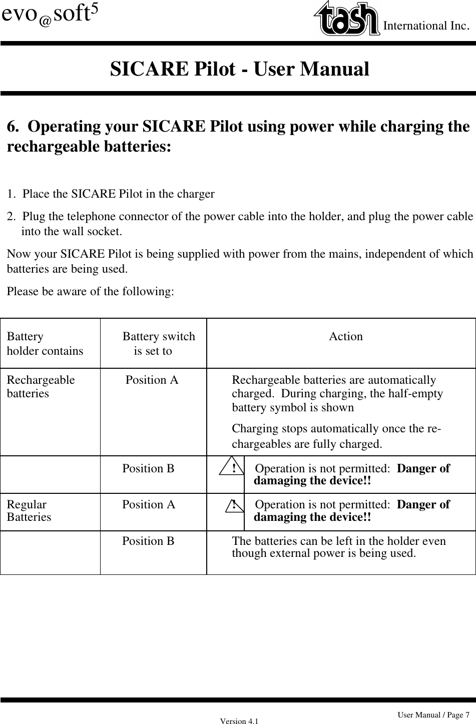 Version 4.1 User Manual / Page 7evo@soft5International Inc.SICARE Pilot - User Manual6.  Operating your SICARE Pilot using power while charging therechargeable batteries:1.  Place the SICARE Pilot in the charger2.  Plug the telephone connector of the power cable into the holder, and plug the power cableinto the wall socket.Now your SICARE Pilot is being supplied with power from the mains, independent of whichbatteries are being used.Please be aware of the following:Battery              Battery switch        Actionholder contains                is set toRechargeable               Position A Rechargeable batteries are automaticallybatteries charged.  During charging, the half-emptybattery symbol is shownCharging stops automatically once the re-chargeables are fully charged.             Position B !      Operation is not permitted:  Danger of       damaging the device!!Regular              Position A !      Operation is not permitted:  Danger ofBatteries        damaging the device!!             Position B The batteries can be left in the holder eventhough external power is being used.