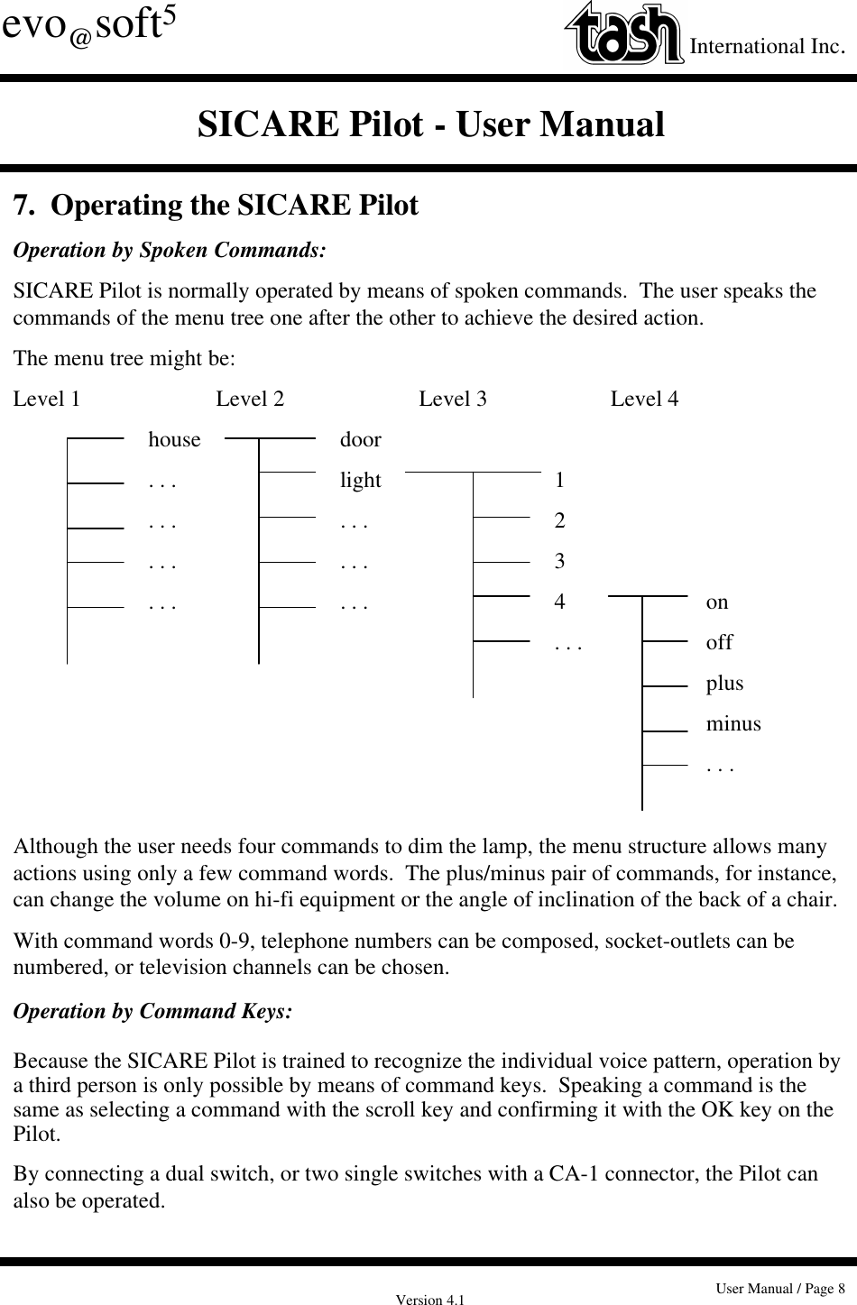 Version 4.1 User Manual / Page 8evo@soft5International Inc.SICARE Pilot - User Manual7.  Operating the SICARE PilotOperation by Spoken Commands:SICARE Pilot is normally operated by means of spoken commands.  The user speaks thecommands of the menu tree one after the other to achieve the desired action.The menu tree might be:Level 1             Level 2  Level 3             Level 4house           door. . .           light 1. . .            . . . 2. . .           . . . 3. . .           . . . 4   on. . .    off   plus   minus   . . .Although the user needs four commands to dim the lamp, the menu structure allows manyactions using only a few command words.  The plus/minus pair of commands, for instance,can change the volume on hi-fi equipment or the angle of inclination of the back of a chair.With command words 0-9, telephone numbers can be composed, socket-outlets can benumbered, or television channels can be chosen.Operation by Command Keys:Because the SICARE Pilot is trained to recognize the individual voice pattern, operation bya third person is only possible by means of command keys.  Speaking a command is thesame as selecting a command with the scroll key and confirming it with the OK key on thePilot.By connecting a dual switch, or two single switches with a CA-1 connector, the Pilot canalso be operated.