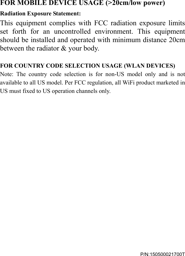    FOR MOBILE DEVICE USAGE (>20cm/low power) Radiation Exposure Statement: This equipment complies with FCC radiation exposure limits set forth for an uncontrolled environment. This equipment should be installed and operated with minimum distance 20cm between the radiator &amp; your body.  FOR COUNTRY CODE SELECTION USAGE (WLAN DEVICES) Note: The country code selection is for non-US model only and is not available to all US model. Per FCC regulation, all WiFi product marketed in US must fixed to US operation channels only.                  P/N:150500021700T 