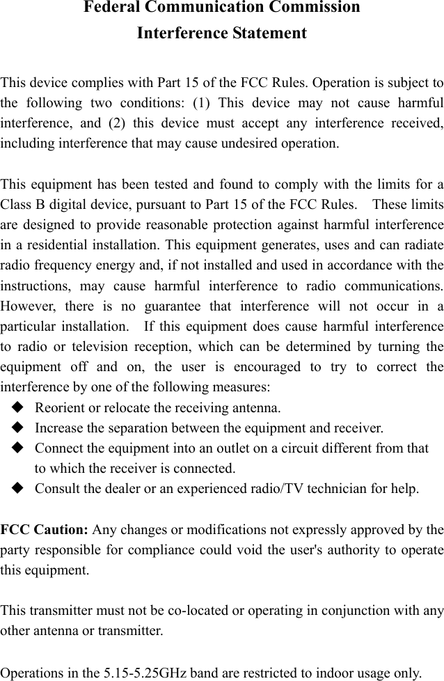 Federal Communication Commission Interference Statement  This device complies with Part 15 of the FCC Rules. Operation is subject to the following two conditions: (1) This device may not cause harmful interference, and (2) this device must accept any interference received, including interference that may cause undesired operation.  This equipment has been tested and found to comply with the limits for a Class B digital device, pursuant to Part 15 of the FCC Rules.    These limits are designed to provide reasonable protection against harmful interference in a residential installation. This equipment generates, uses and can radiate radio frequency energy and, if not installed and used in accordance with the instructions, may cause harmful interference to radio communications.  However, there is no guarantee that interference will not occur in a particular installation.  If this equipment does cause harmful interference to radio or television reception, which can be determined by turning the equipment off and on, the user is encouraged to try to correct the interference by one of the following measures:  Reorient or relocate the receiving antenna.  Increase the separation between the equipment and receiver.  Connect the equipment into an outlet on a circuit different from that to which the receiver is connected.  Consult the dealer or an experienced radio/TV technician for help.  FCC Caution: Any changes or modifications not expressly approved by the party responsible for compliance could void the user's authority to operate this equipment.  This transmitter must not be co-located or operating in conjunction with any other antenna or transmitter.  Operations in the 5.15-5.25GHz band are restricted to indoor usage only. 