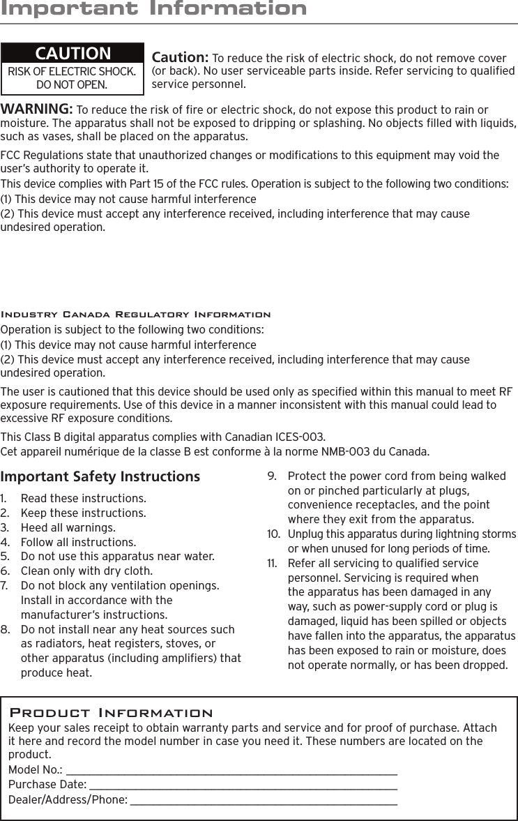 Important InformationWARNING: To reduce the risk of re or electric shock, do not expose this product to rain or moisture. The apparatus shall not be exposed to dripping or splashing. No objects lled with liquids, such as vases, shall be placed on the apparatus.RISK OF ELECTRIC SHOCK. DO NOT OPEN.CAUTION Caution: To reduce the risk of electric shock, do not remove cover (or back). No user serviceable parts inside. Refer servicing to qualied service personnel.FCC Regulations state that unauthorized changes or modications to this equipment may void the user’s authority to operate it.This device complies with Part 15 of the FCC rules. Operation is subject to the following two conditions: (1) This device may not cause harmful interference(2) This device must accept any interference received, including interference that may cause undesired operation.Industry Canada Regulatory InformationOperation is subject to the following two conditions: (1) This device may not cause harmful interference(2) This device must accept any interference received, including interference that may cause undesired operation.The user is cautioned that this device should be used only as specied within this manual to meet RF exposure requirements. Use of this device in a manner inconsistent with this manual could lead to excessive RF exposure conditions.This Class B digital apparatus complies with Canadian ICES-003.Cet appareil numérique de la classe B est conforme à la norme NMB-003 du Canada.Product InformationKeep your sales receipt to obtain warranty parts and service and for proof of purchase. Attach it here and record the model number in case you need it. These numbers are located on the product. Model No.: _________________________________________________________Purchase Date: _____________________________________________________  Dealer/Address/Phone: ______________________________________________Important Safety Instructions1.   Read these instructions.2.   Keep these instructions.3.   Heed all warnings.4.   Follow all instructions.5.   Do not use this apparatus near water.6.   Clean only with dry cloth.7.   Do not block any ventilation openings. Install in accordance with the manufacturer’s instructions.8.   Do not install near any heat sources such as radiators, heat registers, stoves, or other apparatus (including ampliers) that produce heat.9.   Protect the power cord from being walked on or pinched particularly at plugs, convenience receptacles, and the point where they exit from the apparatus.10.   Unplug this apparatus during lightning storms or when unused for long periods of time.11.   Refer all servicing to qualied service personnel. Servicing is required when the apparatus has been damaged in any way, such as power-supply cord or plug is damaged, liquid has been spilled or objects have fallen into the apparatus, the apparatus has been exposed to rain or moisture, does not operate normally, or has been dropped.