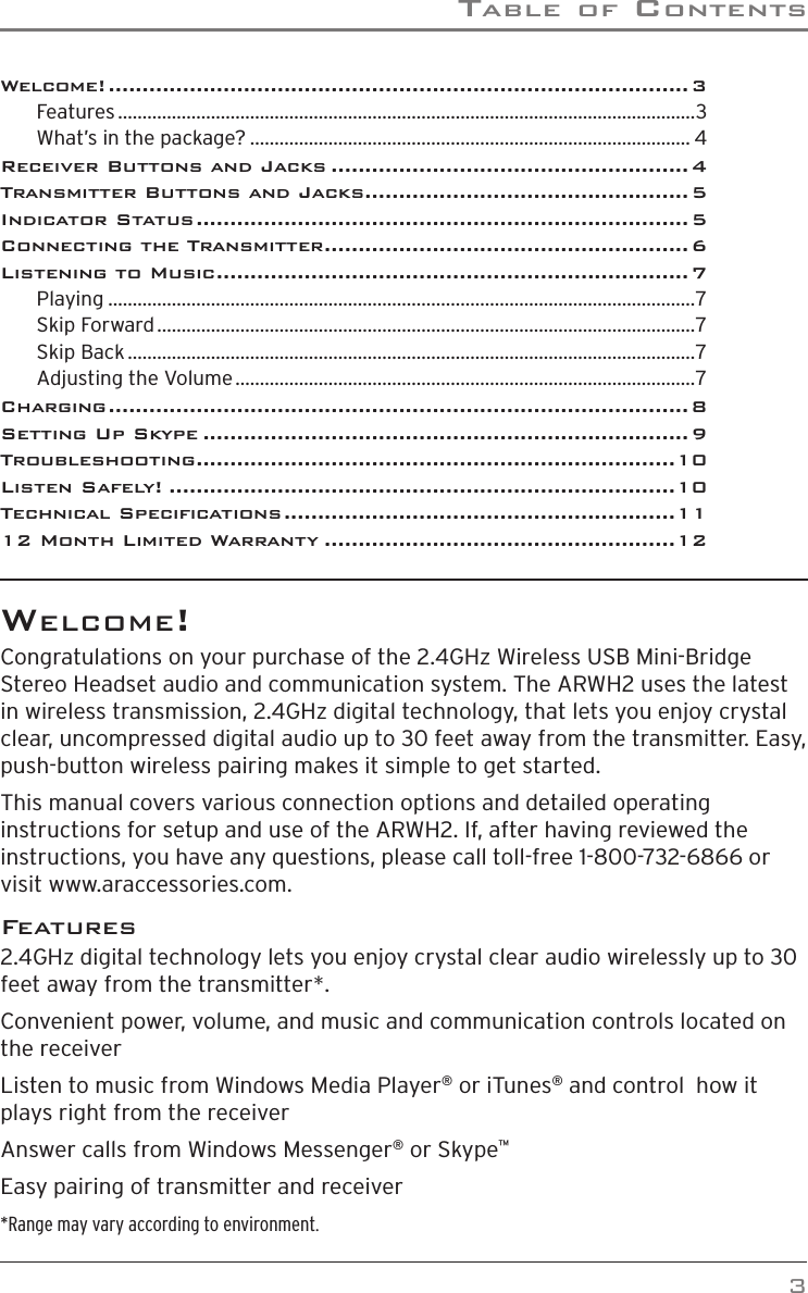Table of ConTenTs3WelCome!Congratulations on your purchase of the 2.4GHz Wireless USB Mini-Bridge Stereo Headset audio and communication system. The ARWH2 uses the latest in wireless transmission, 2.4GHz digital technology, that lets you enjoy crystal clear, uncompressed digital audio up to 30 feet away from the transmitter. Easy, push-button wireless pairing makes it simple to get started.This manual covers various connection options and detailed operating instructions for setup and use of the ARWH2. If, after having reviewed the instructions, you have any questions, please call toll-free 1-800-732-6866 or visit www.araccessories.com.Features2.4GHz digital technology lets you enjoy crystal clear audio wirelessly up to 30 feet away from the transmitter*.Convenient power, volume, and music and communication controls located on the receiverListen to music from Windows Media Player® or iTunes® and control  how it plays right from the receiverAnswer calls from Windows Messenger® or Skype™Easy pairing of transmitter and receiver*Range may vary according to environment.Welcome! ...................................................................................... 3Features ......................................................................................................................3What’s in the package? .......................................................................................... 4Receiver Buttons and Jacks ..................................................... 4Transmitter Buttons and Jacks ................................................ 5Indicator Status ......................................................................... 5Connecting the Transmitter ...................................................... 6Listening to Music ...................................................................... 7Playing ........................................................................................................................7Skip Forward ..............................................................................................................7Skip Back ....................................................................................................................7Adjusting the Volume ..............................................................................................7Charging ...................................................................................... 8Setting Up Skype ........................................................................ 9Troubleshooting .......................................................................10Listen Safely! ...........................................................................10Technical Speciﬁcations ..........................................................1112 Month Limited Warranty ....................................................12