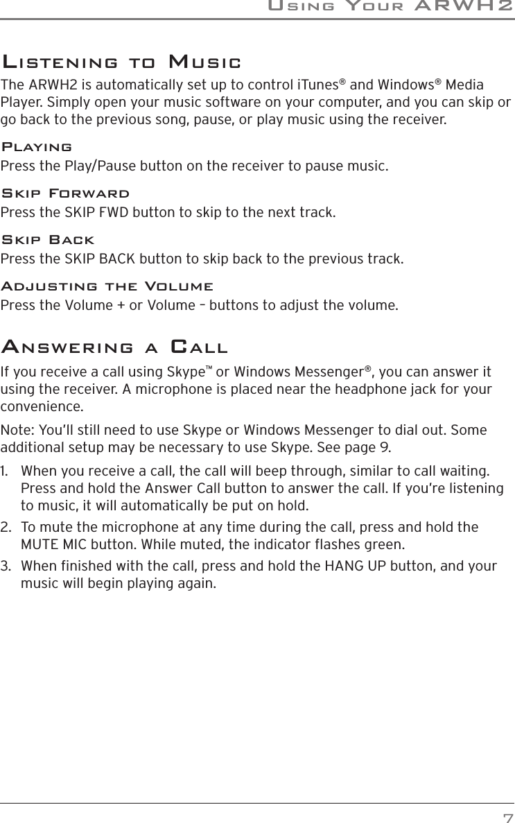 usinG Your arWh2    7lisTeninG To musiCThe ARWH2 is automatically set up to control iTunes® and Windows® Media Player. Simply open your music software on your computer, and you can skip or go back to the previous song, pause, or play music using the receiver.PlayingPress the Play/Pause button on the receiver to pause music.Skip ForwardPress the SKIP FWD button to skip to the next track.Skip BackPress the SKIP BACK button to skip back to the previous track.Adjusting the VolumePress the Volume + or Volume – buttons to adjust the volume.ansWerinG a CallIf you receive a call using Skype™ or Windows Messenger®, you can answer it using the receiver. A microphone is placed near the headphone jack for your convenience.Note: You’ll still need to use Skype or Windows Messenger to dial out. Some additional setup may be necessary to use Skype. See page 9.1.   When you receive a call, the call will beep through, similar to call waiting. Press and hold the Answer Call button to answer the call. If you’re listening to music, it will automatically be put on hold. 2.   To mute the microphone at any time during the call, press and hold the MUTE MIC button. While muted, the indicator ashes green.3.   When nished with the call, press and hold the HANG UP button, and your music will begin playing again.