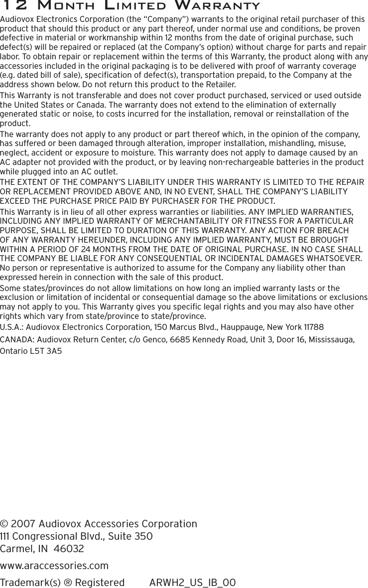 12 monTh limiTed WarranTYAudiovox Electronics Corporation (the “Company”) warrants to the original retail purchaser of this product that should this product or any part thereof, under normal use and conditions, be proven defective in material or workmanship within 12 months from the date of original purchase, such defect(s) will be repaired or replaced (at the Company’s option) without charge for parts and repair labor. To obtain repair or replacement within the terms of this Warranty, the product along with any accessories included in the original packaging is to be delivered with proof of warranty coverage (e.g. dated bill of sale), specication of defect(s), transportation prepaid, to the Company at the address shown below. Do not return this product to the Retailer.This Warranty is not transferable and does not cover product purchased, serviced or used outside the United States or Canada. The warranty does not extend to the elimination of externally generated static or noise, to costs incurred for the installation, removal or reinstallation of the product.The warranty does not apply to any product or part thereof which, in the opinion of the company, has suffered or been damaged through alteration, improper installation, mishandling, misuse, neglect, accident or exposure to moisture. This warranty does not apply to damage caused by an AC adapter not provided with the product, or by leaving non-rechargeable batteries in the product while plugged into an AC outlet.THE EXTENT OF THE COMPANY’S LIABILITY UNDER THIS WARRANTY IS LIMITED TO THE REPAIR OR REPLACEMENT PROVIDED ABOVE AND, IN NO EVENT, SHALL THE COMPANY’S LIABILITY EXCEED THE PURCHASE PRICE PAID BY PURCHASER FOR THE PRODUCT.This Warranty is in lieu of all other express warranties or liabilities. ANY IMPLIED WARRANTIES, INCLUDING ANY IMPLIED WARRANTY OF MERCHANTABILITY OR FITNESS FOR A PARTICULAR PURPOSE, SHALL BE LIMITED TO DURATION OF THIS WARRANTY. ANY ACTION FOR BREACH OF ANY WARRANTY HEREUNDER, INCLUDING ANY IMPLIED WARRANTY, MUST BE BROUGHT WITHIN A PERIOD OF 24 MONTHS FROM THE DATE OF ORIGINAL PURCHASE. IN NO CASE SHALL THE COMPANY BE LIABLE FOR ANY CONSEQUENTIAL OR INCIDENTAL DAMAGES WHATSOEVER. No person or representative is authorized to assume for the Company any liability other than expressed herein in connection with the sale of this product.Some states/provinces do not allow limitations on how long an implied warranty lasts or the exclusion or limitation of incidental or consequential damage so the above limitations or exclusions may not apply to you. This Warranty gives you specic legal rights and you may also have other rights which vary from state/province to state/province.U.S.A.: Audiovox Electronics Corporation, 150 Marcus Blvd., Hauppauge, New York 11788CANADA: Audiovox Return Center, c/o Genco, 6685 Kennedy Road, Unit 3, Door 16, Mississauga, Ontario L5T 3A5© 2007 Audiovox Accessories Corporation 111 Congressional Blvd., Suite 350 Carmel, IN  46032www.araccessories.comTrademark(s) ® Registered  ARWH2_US_IB_00