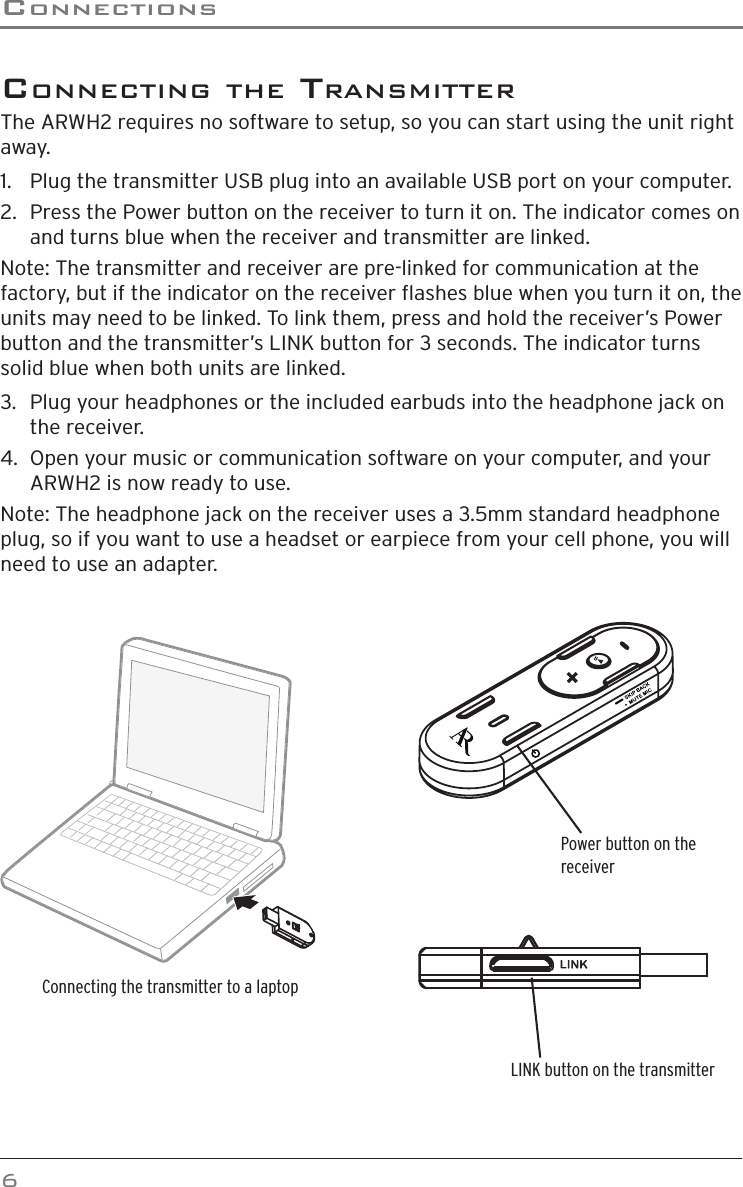 ConneCTions6 ConneCTinG The TransmiTTerThe ARWH2 requires no software to setup, so you can start using the unit right away.1.   Plug the transmitter USB plug into an available USB port on your computer.2.   Press the Power button on the receiver to turn it on. The indicator comes on and turns blue when the receiver and transmitter are linked.Note: The transmitter and receiver are pre-linked for communication at the factory, but if the indicator on the receiver ashes blue when you turn it on, the units may need to be linked. To link them, press and hold the receiver’s Power button and the transmitter’s LINK button for 3 seconds. The indicator turns solid blue when both units are linked. 3.   Plug your headphones or the included earbuds into the headphone jack on the receiver.4.  Open your music or communication software on your computer, and your ARWH2 is now ready to use.Note: The headphone jack on the receiver uses a 3.5mm standard headphone plug, so if you want to use a headset or earpiece from your cell phone, you will need to use an adapter.Power button on the receiverLINK button on the transmitterConnecting the transmitter to a laptop