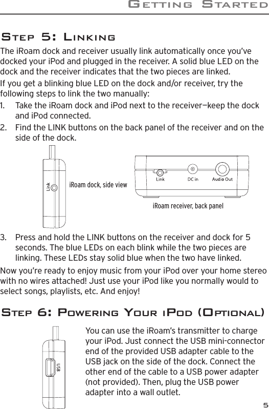 GettInG Started5Step 5: LInkInGThe iRoam dock and receiver usually link automatically once you’ve docked your iPod and plugged in the receiver. A solid blue LED on the dock and the receiver indicates that the two pieces are linked. If you get a blinking blue LED on the dock and/or receiver, try the following steps to link the two manually:1.   Take the iRoam dock and iPod next to the receiver—keep the dock and iPod connected.2.   Find the LINK buttons on the back panel of the receiver and on the side of the dock.iRoam dock, side viewiRoam receiver, back panel3.   Press and hold the LINK buttons on the receiver and dock for 5 seconds. The blue LEDs on each blink while the two pieces are linking. These LEDs stay solid blue when the two have linked.Now you’re ready to enjoy music from your iPod over your home stereo with no wires attached! Just use your iPod like you normally would to select songs, playlists, etc. And enjoy!Step 6: powerInG YoUr Ipod (optIonaL)You can use the iRoam’s transmitter to charge your iPod. Just connect the USB mini-connector end of the provided USB adapter cable to the USB jack on the side of the dock. Connect the other end of the cable to a USB power adapter (not provided). Then, plug the USB power adapter into a wall outlet.  