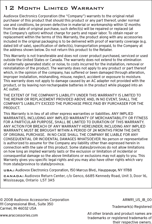 12 month LImIted warrantYAudiovox Electronics Corporation (the “Company”) warrants to the original retail purchaser of this product that should this product or any part thereof, under normal use and conditions, be proven defective in material or workmanship within 12 months from the date of original purchase, such defect(s) will be repaired or replaced (at the Company’s option) without charge for parts and repair labor. To obtain repair or replacement within the terms of this Warranty, the product along with any accessories included in the original packaging is to be delivered with proof of warranty coverage (e.g. dated bill of sale), specication of defect(s), transportation prepaid, to the Company at the address shown below. Do not return this product to the Retailer.This Warranty is not transferable and does not cover product purchased, serviced or used outside the United States or Canada. The warranty does not extend to the elimination of externally generated static or noise, to costs incurred for the installation, removal or reinstallation of the product. The warranty does not apply to any product or part thereof which, in the opinion of the company, has suffered or been damaged through alteration, improper installation, mishandling, misuse, neglect, accident or exposure to moisture. This warranty does not apply to damage caused by an AC adapter not provided with the product, or by leaving non-rechargeable batteries in the product while plugged into an AC outlet.  THE EXTENT OF THE COMPANY’S LIABILITY UNDER THIS WARRANTY IS LIMITED TO THE REPAIR OR REPLACEMENT PROVIDED ABOVE AND, IN NO EVENT, SHALL THE COMPANY’S LIABILITY EXCEED THE PURCHASE PRICE PAID BY PURCHASER FOR THE PRODUCT.This Warranty is in lieu of all other express warranties or liabilities. ANY IMPLIED WARRANTIES, INCLUDING ANY IMPLIED WARRANTY OF MERCHANTABILITY OR FITNESS FOR A PARTICULAR PURPOSE, SHALL BE LIMITED TO DURATION OF THIS WARRANTY. ANY ACTION FOR BREACH OF ANY WARRANTY HEREUNDER, INCLUDING ANY IMPLIED WARRANTY, MUST BE BROUGHT WITHIN A PERIOD OF 24 MONTHS FROM THE DATE OF ORIGINAL PURCHASE.  IN NO CASE SHALL THE COMPANY BE LIABLE FOR ANY CONSEQUENTIAL OR INCIDENTAL DAMAGES WHATSOEVER. No person or representative is authorized to assume for the Company any liability other than expressed herein in connection with the sale of this product. Some states/provinces do not allow limitations on how long an implied warranty lasts or the exclusion or limitation of incidental or consequential damage so the above limitations or exclusions may not apply to you. This Warranty gives you specic legal rights and you may also have other rights which vary from state/province to state/province.USA.: Audiovox Electronics Corporation, 150 Marcus Blvd., Hauppauge, NY 11788C A N A D A : Audiovox Return Center, c/o Genco, 6685 Kennedy Road, Unit 3, Door 16, Mississauga, Ontario  L5T 3A5© 2008 Audiovox Accessories Corporation 111 Congressional Blvd., Suite 350 Carmel, IN 46032 USAwww.araccessories.comARWR1_US_IB_00Trademark(s) RegisteredAll other brands and product names are trademarks or registered trademarks of their respective owners.