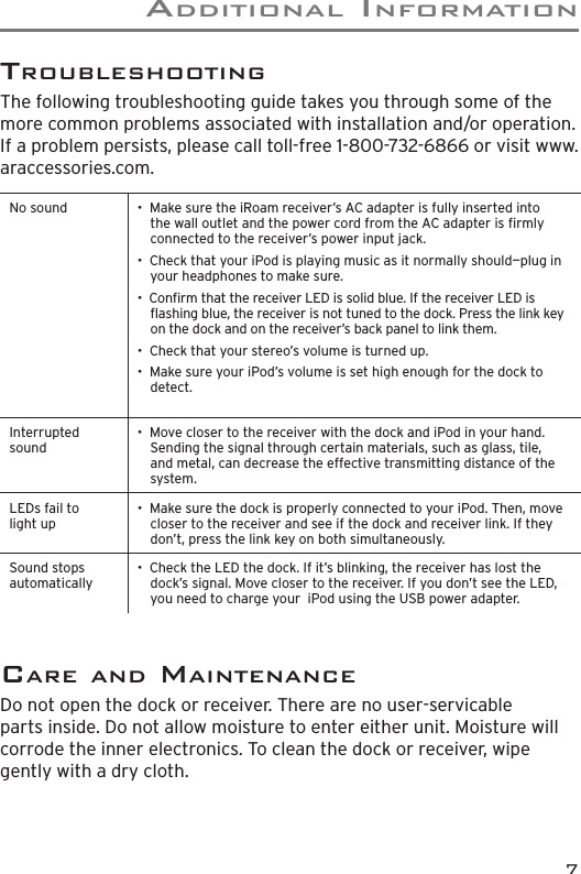 addItIonaL InformatIon7care and maIntenanceDo not open the dock or receiver. There are no user-servicable parts inside. Do not allow moisture to enter either unit. Moisture will corrode the inner electronics. To clean the dock or receiver, wipe gently with a dry cloth. troUBLeShootInGThe following troubleshooting guide takes you through some of the more common problems associated with installation and/or operation. If a problem persists, please call toll-free 1-800-732-6866 or visit www.araccessories.com. No sound •  Make sure the iRoam receiver’s AC adapter is fully inserted into the wall outlet and the power cord from the AC adapter is rmly connected to the receiver’s power input jack.•  Check that your iPod is playing music as it normally should—plug in your headphones to make sure.•  Conrm that the receiver LED is solid blue. If the receiver LED is ashing blue, the receiver is not tuned to the dock. Press the link key on the dock and on the receiver’s back panel to link them.•  Check that your stereo’s volume is turned up.•  Make sure your iPod’s volume is set high enough for the dock to detect. Interrupted sound•  Move closer to the receiver with the dock and iPod in your hand. Sending the signal through certain materials, such as glass, tile, and metal, can decrease the effective transmitting distance of the system.LEDs fail to light up•  Make sure the dock is properly connected to your iPod. Then, move closer to the receiver and see if the dock and receiver link. If they don’t, press the link key on both simultaneously. Sound stops automatically•  Check the LED the dock. If it’s blinking, the receiver has lost the dock’s signal. Move closer to the receiver. If you don’t see the LED, you need to charge your  iPod using the USB power adapter. 