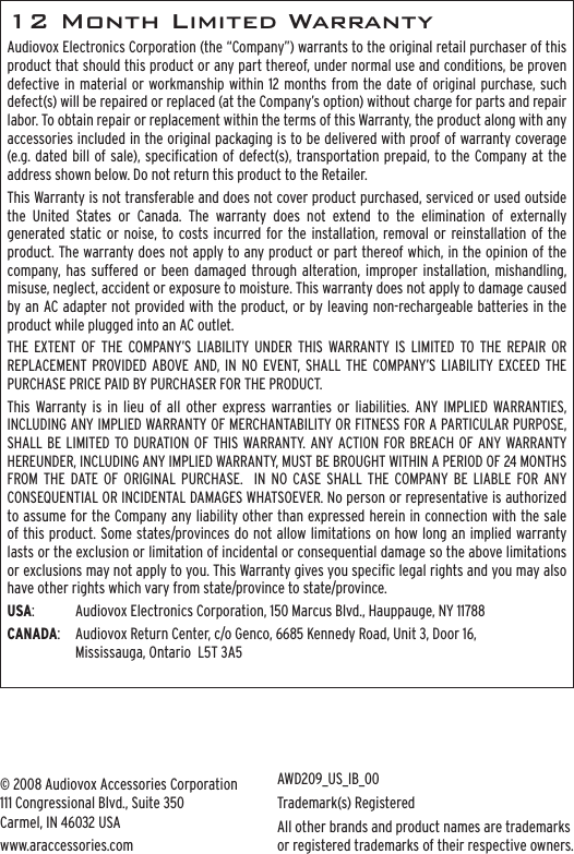 12 Month Limited WarrantyAudiovox Electronics Corporation (the “Company”) warrants to the original retail purchaser of this product that should this product or any part thereof, under normal use and conditions, be proven defective in material or workmanship within 12 months from the date of original purchase, such defect(s) will be repaired or replaced (at the Company’s option) without charge for parts and repair labor. To obtain repair or replacement within the terms of this Warranty, the product along with any accessories included in the original packaging is to be delivered with proof of warranty coverage (e.g. dated bill of sale), specication of defect(s), transportation prepaid, to the Company at the address shown below. Do not return this product to the Retailer.This Warranty is not transferable and does not cover product purchased, serviced or used outside the  United  States  or  Canada.  The  warranty  does  not  extend  to  the  elimination  of  externally generated static or noise, to costs incurred for the  installation, removal or  reinstallation of the product. The warranty does not apply to any product or part thereof which, in the opinion of the company,  has  suffered  or  been damaged  through  alteration, improper installation, mishandling, misuse, neglect, accident or exposure to moisture. This warranty does not apply to damage caused by an AC adapter not provided with the product, or by leaving non-rechargeable batteries in the product while plugged into an AC outlet.  THE  EXTENT  OF  THE  COMPANY’S  LIABILITY UNDER  THIS  WARRANTY IS  LIMITED  TO  THE  REPAIR  OR REPLACEMENT PROVIDED ABOVE  AND,  IN  NO  EVENT,  SHALL  THE  COMPANY’S LIABILITY  EXCEED THE PURCHASE PRICE PAID BY PURCHASER FOR THE PRODUCT.This  Warranty is  in  lieu  of  all  other  express warranties or  liabilities. ANY  IMPLIED  WARRANTIES, INCLUDING ANY IMPLIED WARRANTY OF MERCHANTABILITY OR FITNESS FOR A PARTICULAR PURPOSE, SHALL BE LIMITED  TO DURATION OF THIS  WARRANTY. ANY ACTION FOR BREACH OF ANY WARRANTY HEREUNDER, INCLUDING ANY IMPLIED WARRANTY, MUST BE BROUGHT WITHIN A PERIOD OF 24 MONTHS FROM  THE  DATE  OF  ORIGINAL  PURCHASE.    IN  NO CASE  SHALL  THE  COMPANY  BE  LIABLE  FOR  ANY CONSEQUENTIAL OR INCIDENTAL DAMAGES WHATSOEVER. No person or representative is authorized to assume for the Company any liability other than expressed herein in connection with the sale of this product. Some states/provinces do not allow limitations on how long an implied warranty lasts or the exclusion or limitation of incidental or consequential damage so the above limitations or exclusions may not apply to you. This Warranty gives you specic legal rights and you may also have other rights which vary from state/province to state/province.USA:  Audiovox Electronics Corporation, 150 Marcus Blvd., Hauppauge, NY 11788CANADA:  Audiovox Return Center, c/o Genco, 6685 Kennedy Road, Unit 3, Door 16,  Mississauga, Ontario  L5T 3A5© 2008 Audiovox Accessories Corporation 111 Congressional Blvd., Suite 350 Carmel, IN 46032 USAwww.araccessories.comAWD209_US_IB_00Trademark(s) RegisteredAll other brands and product names are trademarks or registered trademarks of their respective owners.