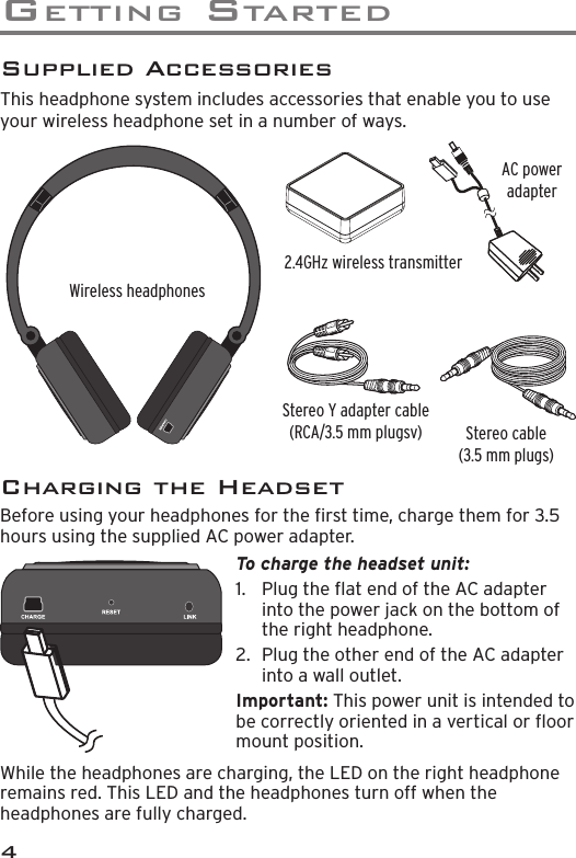 Ge t t I n G  St a r t e d4Supplied AccessoriesThis headphone system includes accessories that enable you to use your wireless headphone set in a number of ways. Stereo Y adapter cable  (RCA/3.5 mm plugsv)AC power adapter Stereo cable (3.5 mm plugs)Wireless headphones2.4GHz wireless transmitterTo charge the headset unit: 1.  Plug the at end of the AC adapter into the power jack on the bottom of the right headphone.2.  Plug the other end of the AC adapter into a wall outlet. Important: This power unit is intended to be correctly oriented in a vertical or oor mount position.Charging the HeadsetBefore using your headphones for the rst time, charge them for 3.5 hours using the supplied AC power adapter.While the headphones are charging, the LED on the right headphone remains red. This LED and the headphones turn off when the headphones are fully charged.
