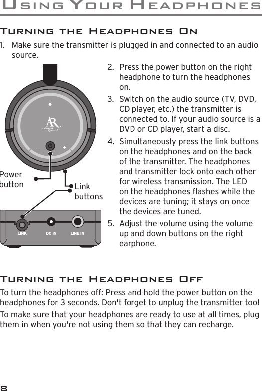 uS I n G  Y o u r  H e a d p H o n e S8Turning the Headphones On1.  Make sure the transmitter is plugged in and connected to an audio source.LINK DC IN LINE INPower button2.  Press the power button on the right headphone to turn the headphones on.3.  Switch on the audio source (TV, DVD, CD player, etc.) the transmitter is connected to. If your audio source is a DVD or CD player, start a disc.4.  Simultaneously press the link buttons on the headphones and on the back of the transmitter. The headphones and transmitter lock onto each other for wireless transmission. The LED on the headphones ashes while the devices are tuning; it stays on once the devices are tuned.5.  Adjust the volume using the volume up and down buttons on the right earphone.Link buttonsTurning the Headphones OffTo turn the headphones off: Press and hold the power button on the headphones for 3 seconds. Don&apos;t forget to unplug the transmitter too!To make sure that your headphones are ready to use at all times, plug them in when you&apos;re not using them so that they can recharge.
