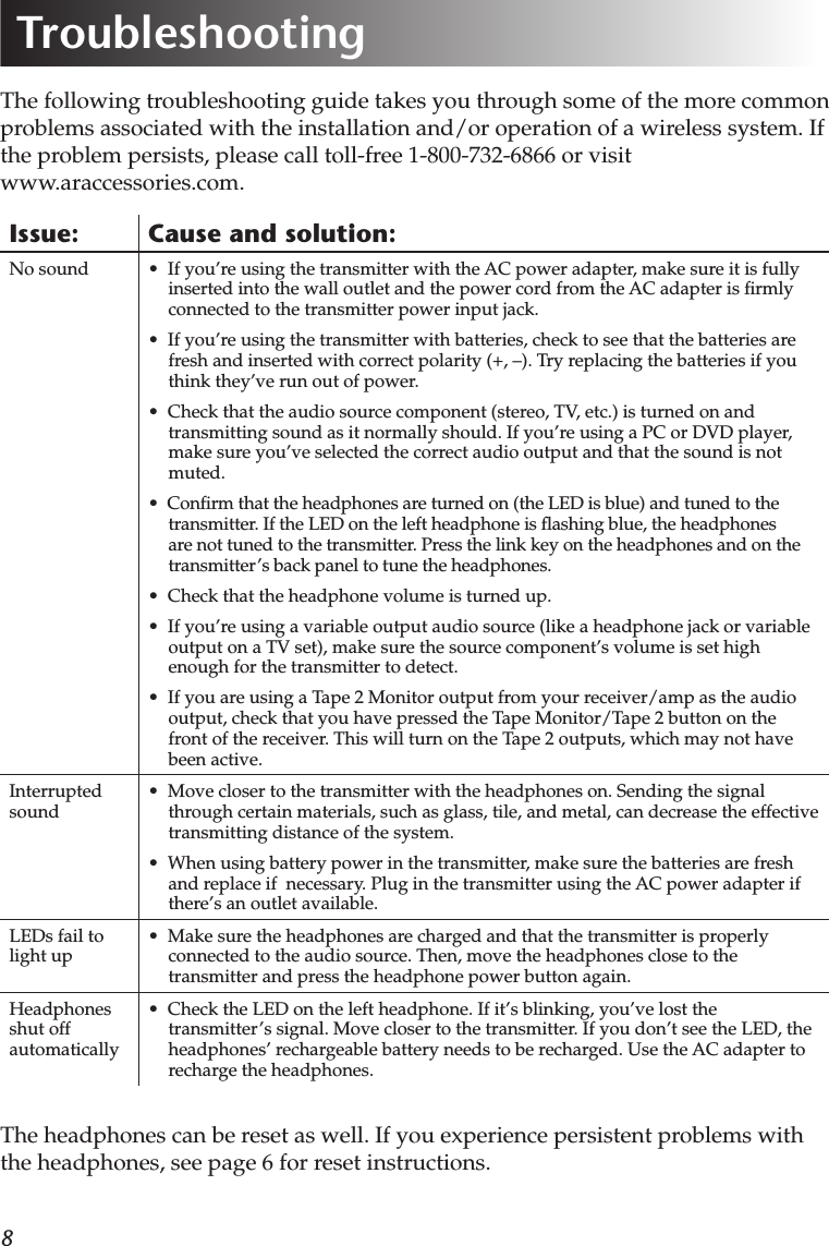 8The following troubleshooting guide takes you through some of the more common problems associated with the installation and/or operation of a wireless system. If the problem persists, please call toll-free 1-800-732-6866 or visit  www.araccessories.com.Issue: Cause and solution:No sound •  If you’re using the transmitter with the AC power adapter, make sure it is fully inserted into the wall outlet and the power cord from the AC adapter is ﬁrmly connected to the transmitter power input jack.•  If you’re using the transmitter with batteries, check to see that the batteries are fresh and inserted with correct polarity (+, –). Try replacing the batteries if you think they’ve run out of power.•  Check that the audio source component (stereo, TV, etc.) is turned on and transmitting sound as it normally should. If you’re using a PC or DVD player, make sure you’ve selected the correct audio output and that the sound is not muted.•  Conﬁrm that the headphones are turned on (the LED is blue) and tuned to the transmitter. If the LED on the left headphone is ﬂashing blue, the headphones are not tuned to the transmitter. Press the link key on the headphones and on the transmitter’s back panel to tune the headphones.•  Check that the headphone volume is turned up.•  If you’re using a variable output audio source (like a headphone jack or variable output on a TV set), make sure the source component’s volume is set high enough for the transmitter to detect. •  If you are using a Tape 2 Monitor output from your receiver/amp as the audio output, check that you have pressed the Tape Monitor/Tape 2 button on the front of the receiver. This will turn on the Tape 2 outputs, which may not have been active.Interrupted sound•  Move closer to the transmitter with the headphones on. Sending the signal through certain materials, such as glass, tile, and metal, can decrease the effective transmitting distance of the system.•  When using battery power in the transmitter, make sure the batteries are fresh and replace if  necessary. Plug in the transmitter using the AC power adapter if there’s an outlet available.LEDs fail to light up•  Make sure the headphones are charged and that the transmitter is properly connected to the audio source. Then, move the headphones close to the transmitter and press the headphone power button again. Headphones shut off automatically•  Check the LED on the left headphone. If it’s blinking, you’ve lost the transmitter’s signal. Move closer to the transmitter. If you don’t see the LED, the headphones’ rechargeable battery needs to be recharged. Use the AC adapter to recharge the headphones. TroubleshootingThe headphones can be reset as well. If you experience persistent problems with the headphones, see page 6 for reset instructions.