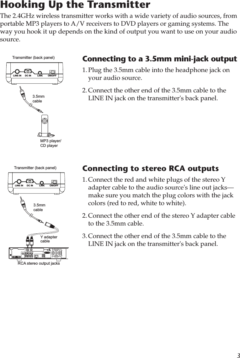 3Hooking Up the TransmitterThe 2.4GHz wireless transmitter works with a wide variety of audio sources, from portable MP3 players to A/V receivers to DVD players or gaming systems. The way you hook it up depends on the kind of output you want to use on your audio source.Connecting to a 3.5mm mini-jack output1. Plug the 3.5mm cable into the headphone jack on your audio source. 2. Connect the other end of the 3.5mm cable to the LINE IN jack on the transmitter&apos;s back panel.Transmitter (back panel)LINK ON/OFFDC INLINE INMP3 player/ CD player3.5mm cableConnecting to stereo RCA outputs1. Connect the red and white plugs of the stereo Y adapter cable to the audio source&apos;s line out jacks—make sure you match the plug colors with the jack colors (red to red, white to white).2. Connect the other end of the stereo Y adapter cable to the 3.5mm cable.3. Connect the other end of the 3.5mm cable to the LINE IN jack on the transmitter&apos;s back panel.Transmitter (back panel)LINK ON/OFFDC INLINE INRCA stereo output jacks3.5mm cableY adapter cable